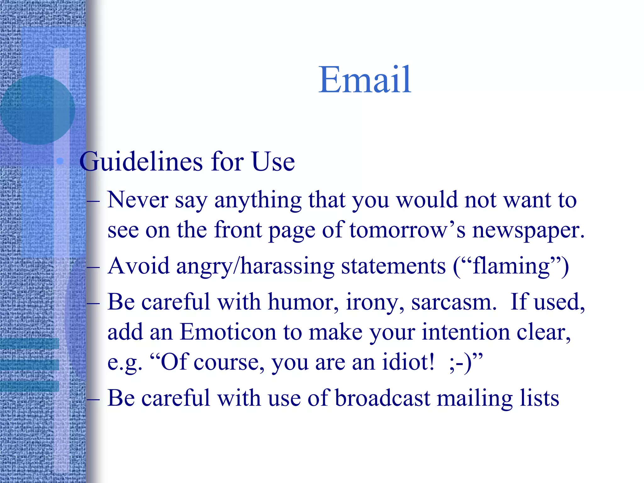 Email
• Guidelines for Use
– Never say anything that you would not want to
see on the front page of tomorrow’s newspaper.
– Avoid angry/harassing statements (“flaming”)
– Be careful with humor, irony, sarcasm. If used,
add an Emoticon to make your intention clear,
e.g. “Of course, you are an idiot! ;-)”
– Be careful with use of broadcast mailing lists
 
