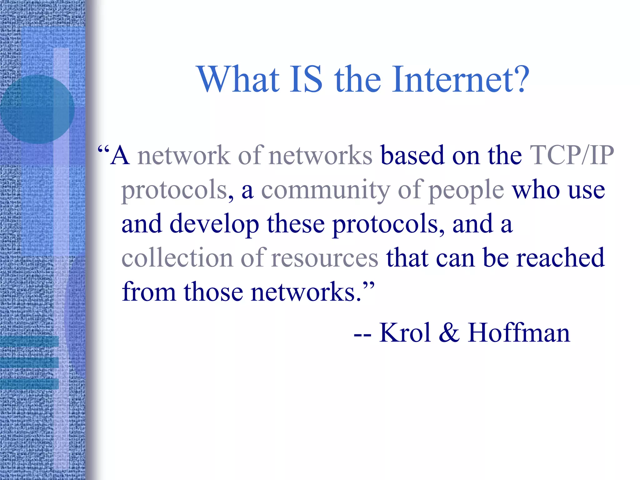 What IS the Internet?
“A network of networks based on the TCP/IP
protocols, a community of people who use
and develop these protocols, and a
collection of resources that can be reached
from those networks.”
-- Krol & Hoffman
 