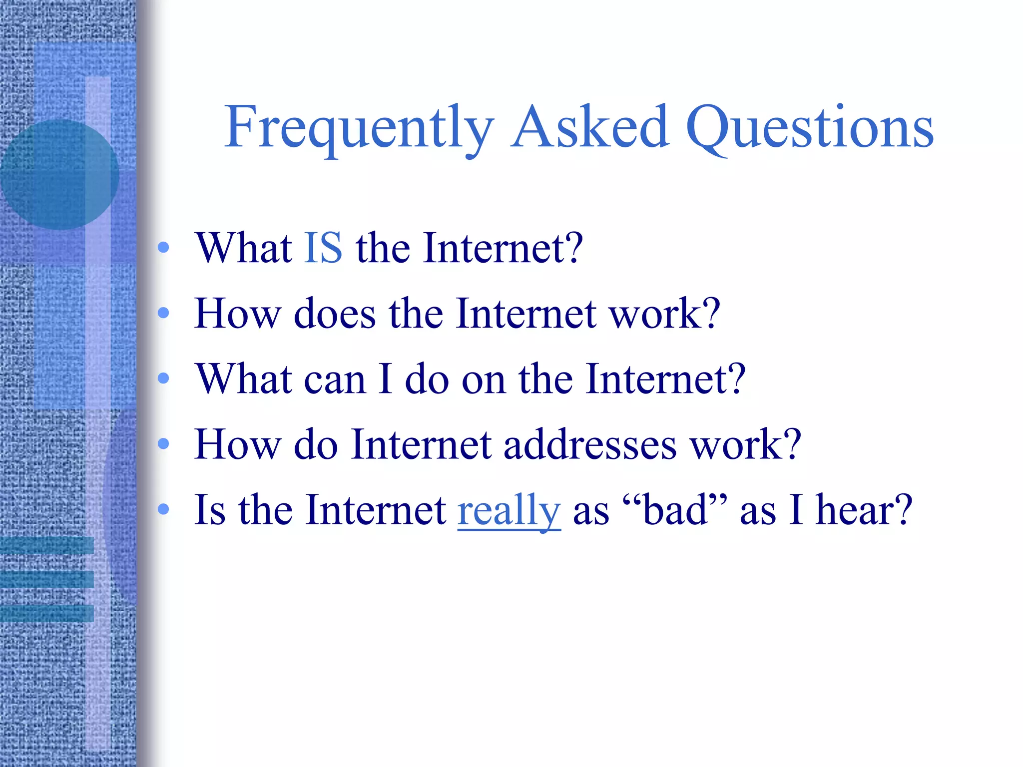 Frequently Asked Questions
• What IS the Internet?
• How does the Internet work?
• What can I do on the Internet?
• How do Internet addresses work?
• Is the Internet really as “bad” as I hear?
 