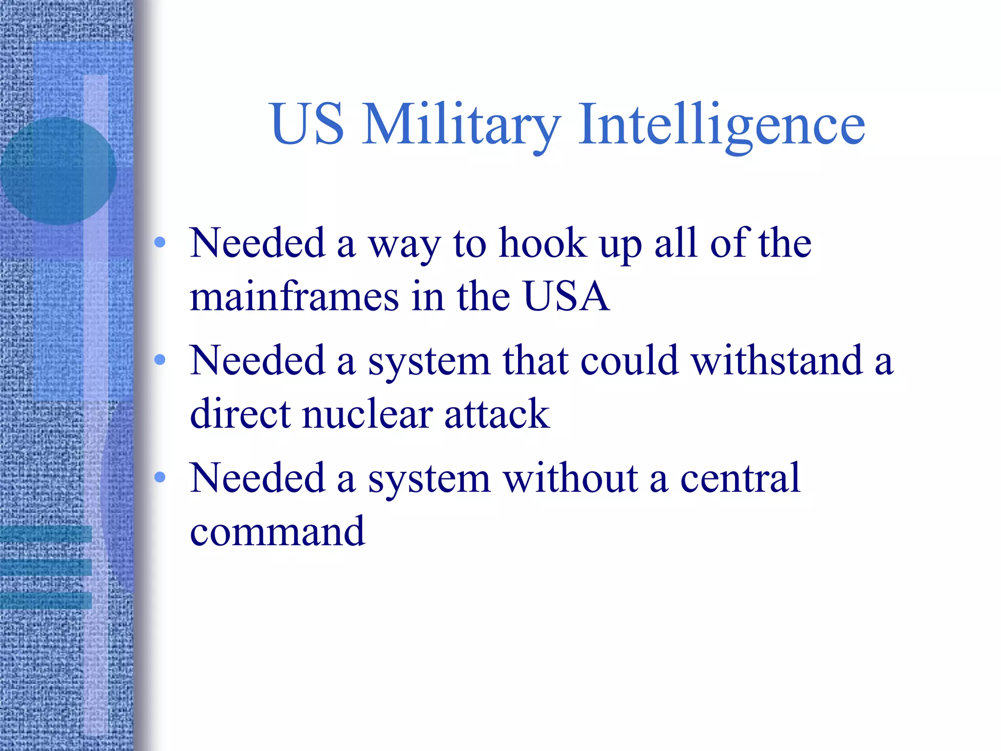 US Military Intelligence
• Needed a way to hook up all of the
mainframes in the USA
• Needed a system that could withstand a
direct nuclear attack
• Needed a system without a central
command
 