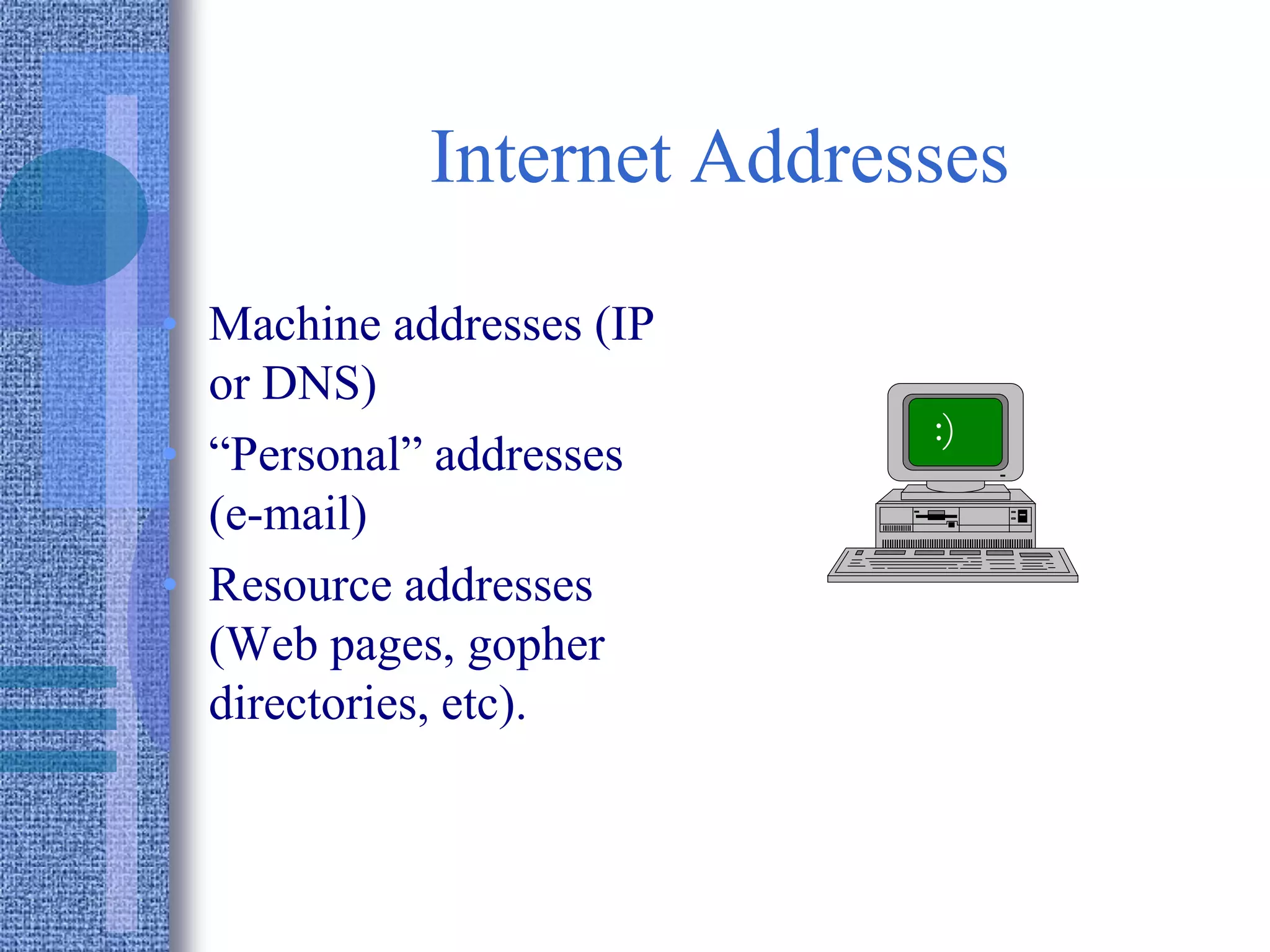 Internet Addresses
• Machine addresses (IP
or DNS)
• “Personal” addresses
(e-mail)
• Resource addresses
(Web pages, gopher
directories, etc).
:)
 