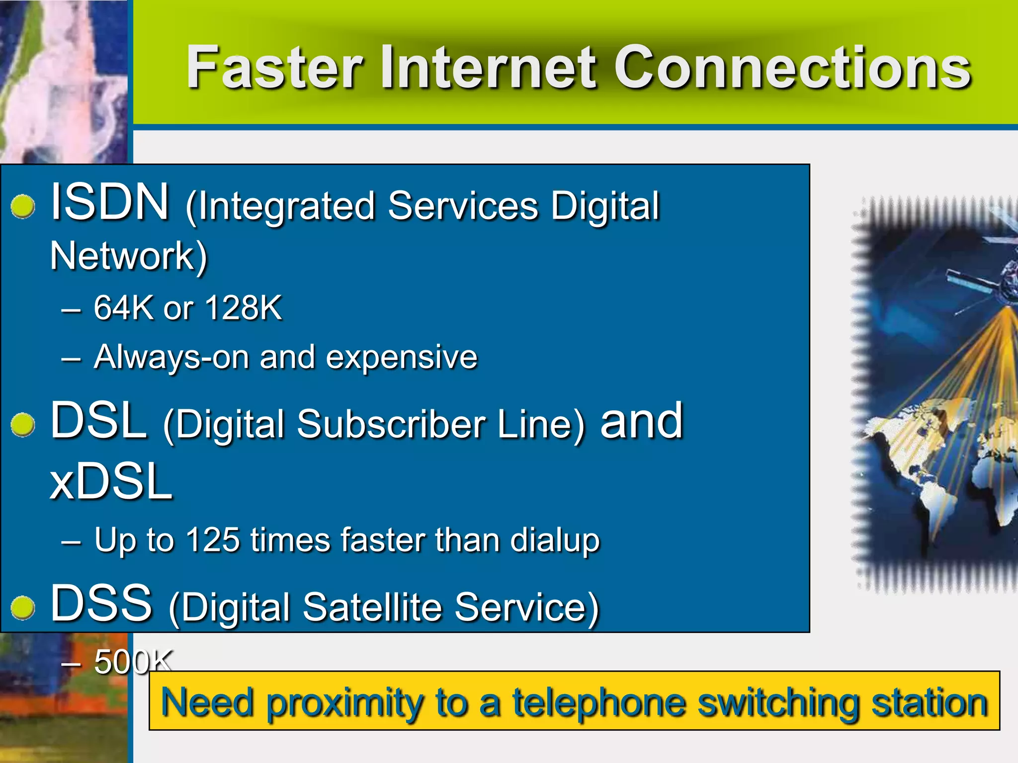 Faster Internet Connections
ISDN (Integrated Services Digital
Network)
– 64K or 128K
– Always-on and expensive
DSL (Digital Subscriber Line) and
xDSL
– Up to 125 times faster than dialup
DSS (Digital Satellite Service)
– 500K
Need proximity to a telephone switching station
 