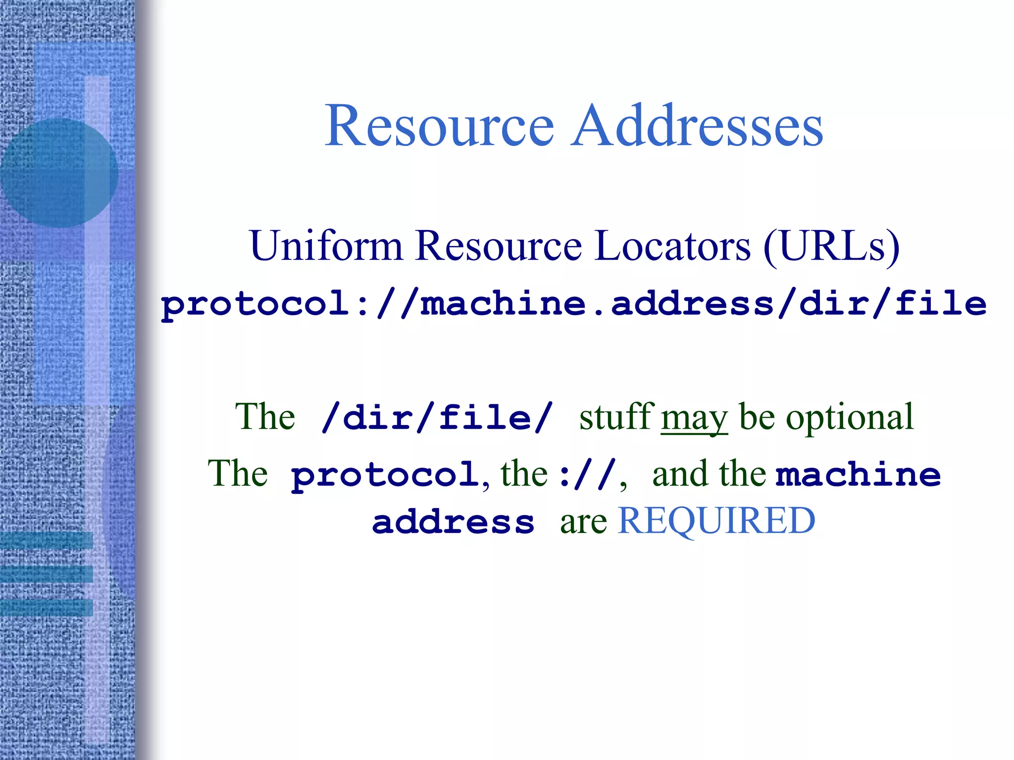 Resource Addresses
Uniform Resource Locators (URLs)
protocol://machine.address/dir/file
The /dir/file/ stuff may be optional
The protocol, the ://, and the machine
address are REQUIRED
 