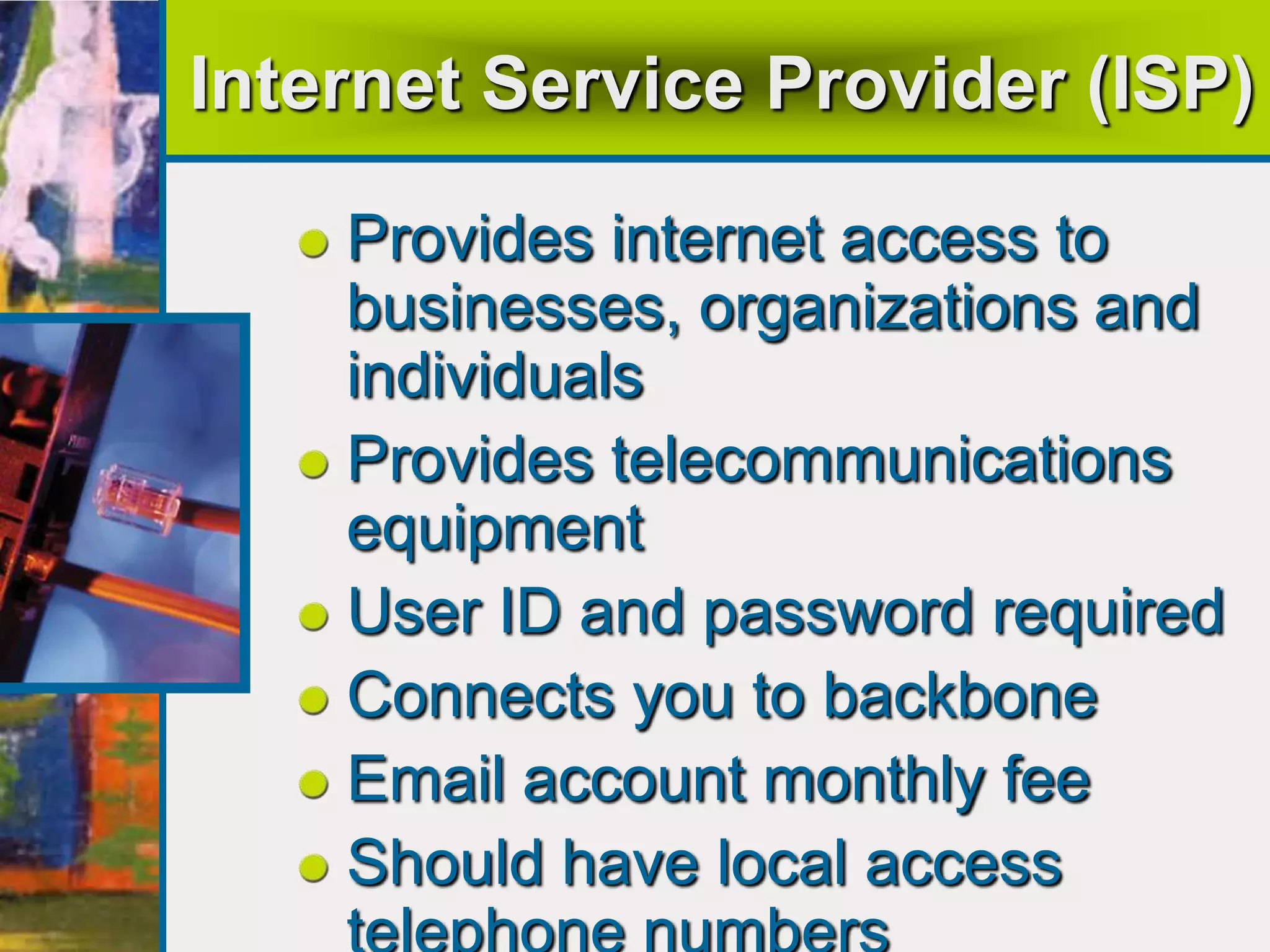 Internet Service Provider (ISP)
Provides internet access to
businesses, organizations and
individuals
Provides telecommunications
equipment
User ID and password required
Connects you to backbone
Email account monthly fee
Should have local access
 