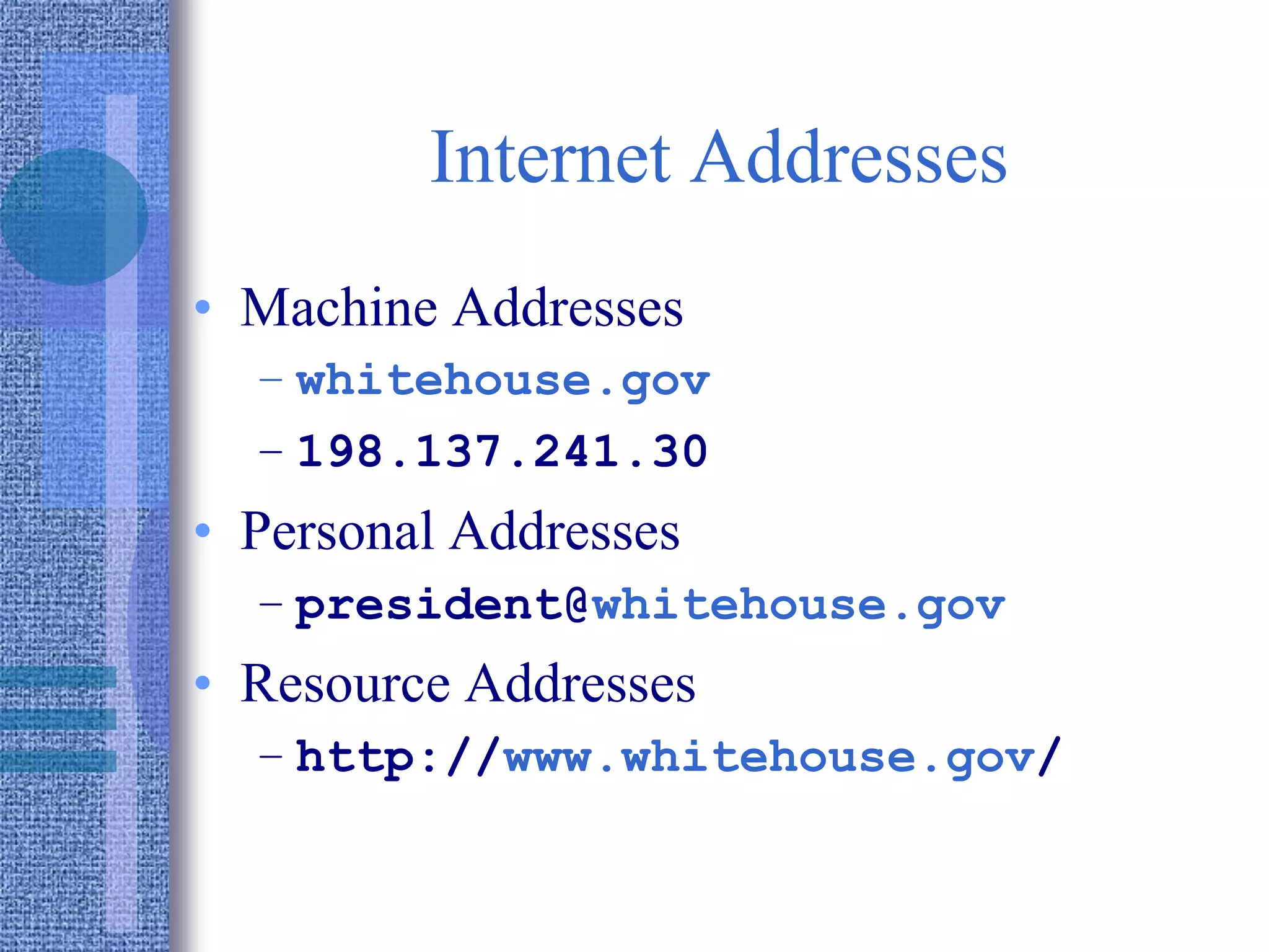 Internet Addresses
• Machine Addresses
– whitehouse.gov
– 198.137.241.30
• Personal Addresses
– president@whitehouse.gov
• Resource Addresses
– http://www.whitehouse.gov/
 