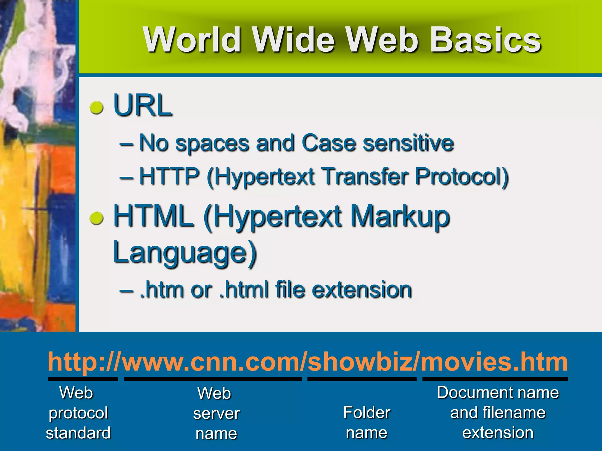 World Wide Web Basics
URL
– No spaces and Case sensitive
– HTTP (Hypertext Transfer Protocol)
HTML (Hypertext Markup
Language)
– .htm or .html file extension
Document name
and filename
extension
Folder
name
Web
server
name
Web
protocol
standard
http://www.cnn.com/showbiz/movies.htm
 