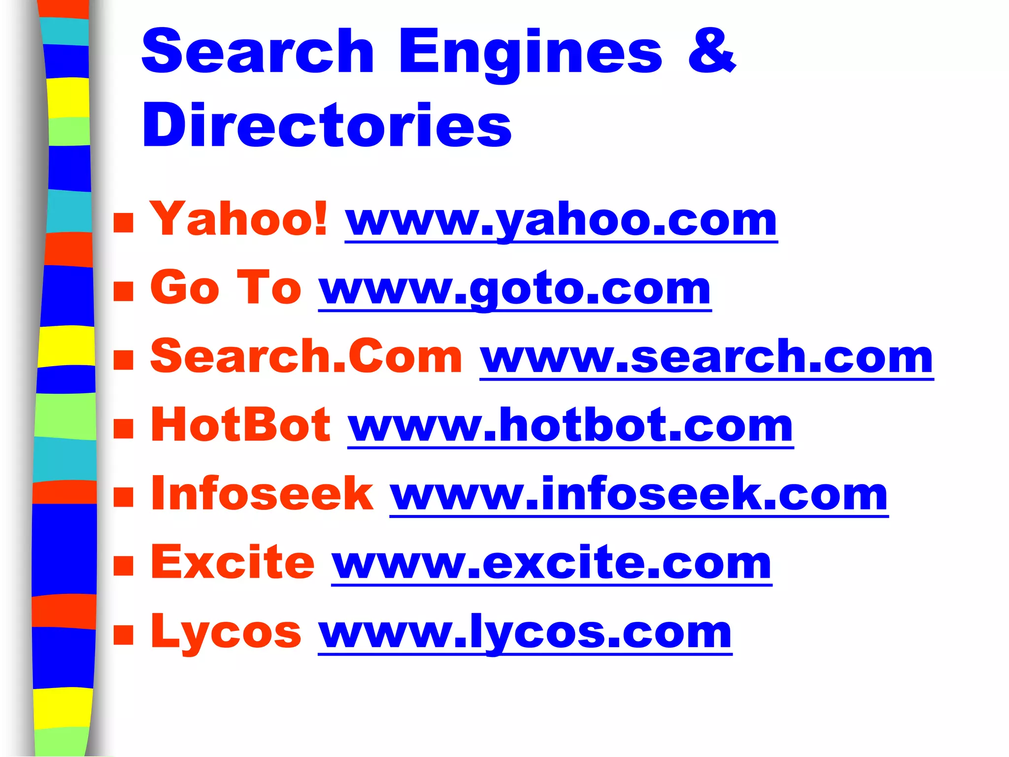 Search Engines &
Directories
 Yahoo! www.yahoo.com
 Go To www.goto.com
 Search.Com www.search.com
 HotBot www.hotbot.com
 Infoseek www.infoseek.com
 Excite www.excite.com
 Lycos www.lycos.com
 