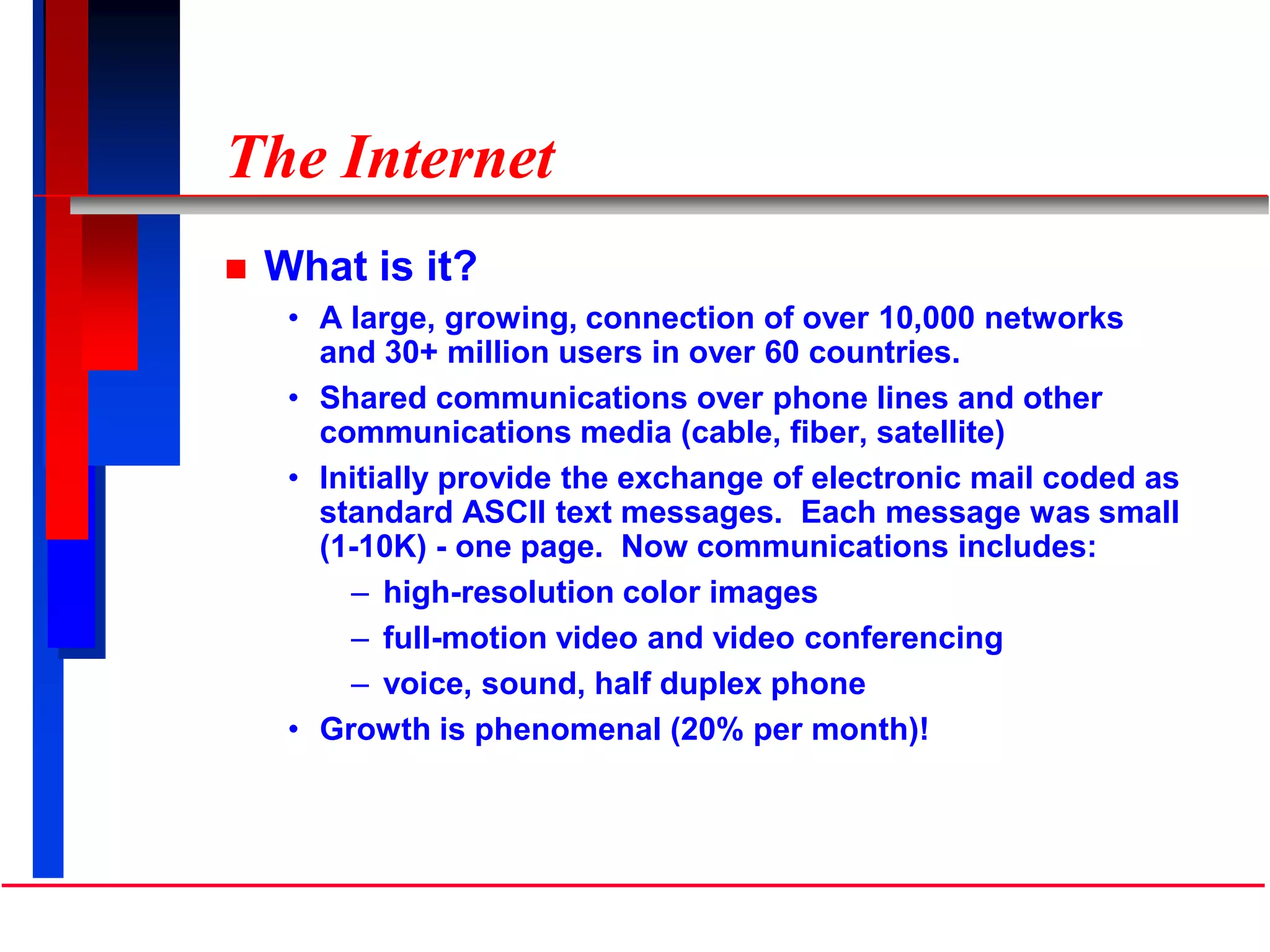 The Internet
 What is it?
• A large, growing, connection of over 10,000 networks
and 30+ million users in over 60 countries.
• Shared communications over phone lines and other
communications media (cable, fiber, satellite)
• Initially provide the exchange of electronic mail coded as
standard ASCII text messages. Each message was small
(1-10K) - one page. Now communications includes:
– high-resolution color images
– full-motion video and video conferencing
– voice, sound, half duplex phone
• Growth is phenomenal (20% per month)!
 