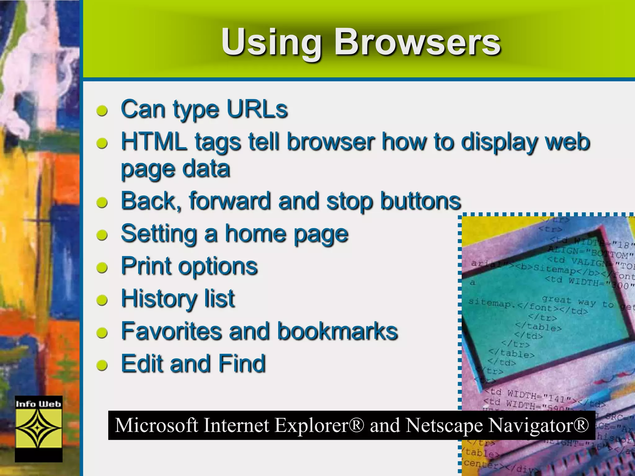 Using Browsers
Can type URLs
HTML tags tell browser how to display web
page data
Back, forward and stop buttons
Setting a home page
Print options
History list
Favorites and bookmarks
Edit and Find
Microsoft Internet Explorer® and Netscape Navigator®
 