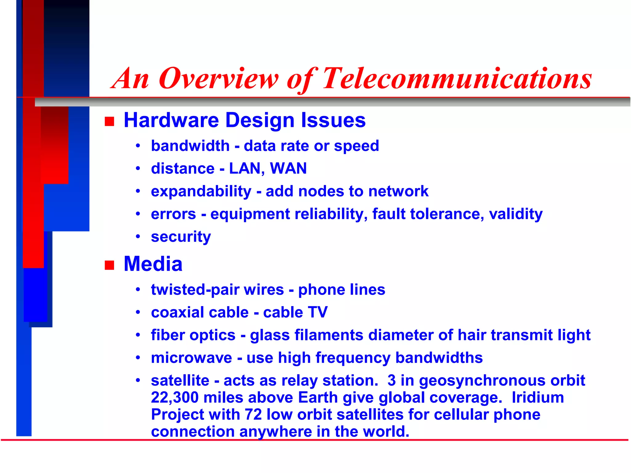 An Overview of Telecommunications
 Hardware Design Issues
• bandwidth - data rate or speed
• distance - LAN, WAN
• expandability - add nodes to network
• errors - equipment reliability, fault tolerance, validity
• security
 Media
• twisted-pair wires - phone lines
• coaxial cable - cable TV
• fiber optics - glass filaments diameter of hair transmit light
• microwave - use high frequency bandwidths
• satellite - acts as relay station. 3 in geosynchronous orbit
22,300 miles above Earth give global coverage. Iridium
Project with 72 low orbit satellites for cellular phone
connection anywhere in the world.
 