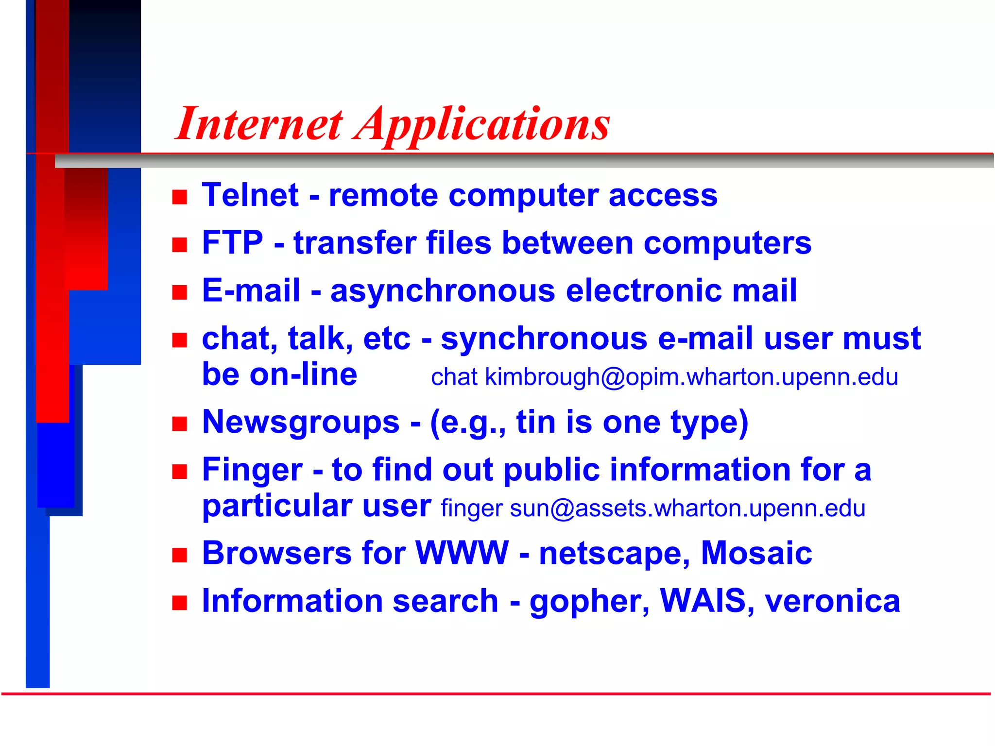 Internet Applications
 Telnet - remote computer access
 FTP - transfer files between computers
 E-mail - asynchronous electronic mail
 chat, talk, etc - synchronous e-mail user must
be on-line chat kimbrough@opim.wharton.upenn.edu
 Newsgroups - (e.g., tin is one type)
 Finger - to find out public information for a
particular user finger sun@assets.wharton.upenn.edu
 Browsers for WWW - netscape, Mosaic
 Information search - gopher, WAIS, veronica
 
