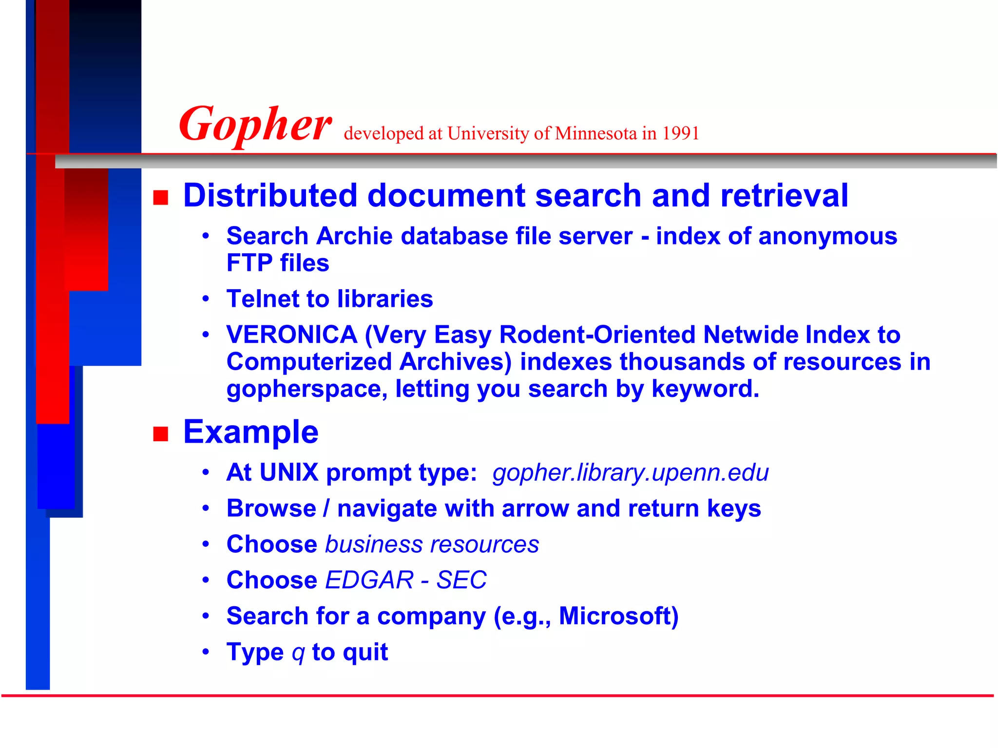 Gopher developed at University of Minnesota in 1991
 Distributed document search and retrieval
• Search Archie database file server - index of anonymous
FTP files
• Telnet to libraries
• VERONICA (Very Easy Rodent-Oriented Netwide Index to
Computerized Archives) indexes thousands of resources in
gopherspace, letting you search by keyword.
 Example
• At UNIX prompt type: gopher.library.upenn.edu
• Browse / navigate with arrow and return keys
• Choose business resources
• Choose EDGAR - SEC
• Search for a company (e.g., Microsoft)
• Type q to quit
 