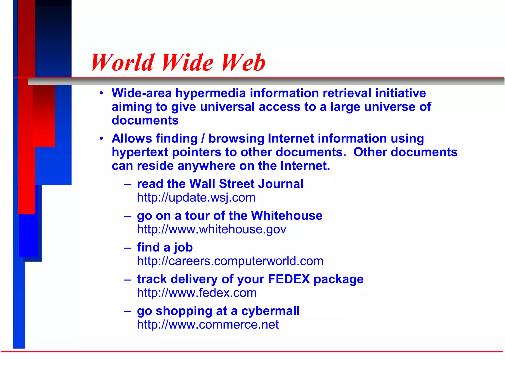 World Wide Web
• Wide-area hypermedia information retrieval initiative
aiming to give universal access to a large universe of
documents
• Allows finding / browsing Internet information using
hypertext pointers to other documents. Other documents
can reside anywhere on the Internet.
– read the Wall Street Journal
http://update.wsj.com
– go on a tour of the Whitehouse
http://www.whitehouse.gov
– find a job
http://careers.computerworld.com
– track delivery of your FEDEX package
http://www.fedex.com
– go shopping at a cybermall
http://www.commerce.net
 