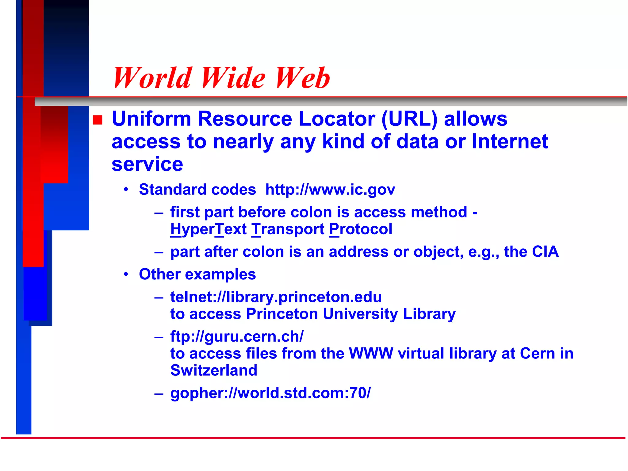 World Wide Web
 Uniform Resource Locator (URL) allows
access to nearly any kind of data or Internet
service
• Standard codes http://www.ic.gov
– first part before colon is access method -
HyperText Transport Protocol
– part after colon is an address or object, e.g., the CIA
• Other examples
– telnet://library.princeton.edu
to access Princeton University Library
– ftp://guru.cern.ch/
to access files from the WWW virtual library at Cern in
Switzerland
– gopher://world.std.com:70/
 