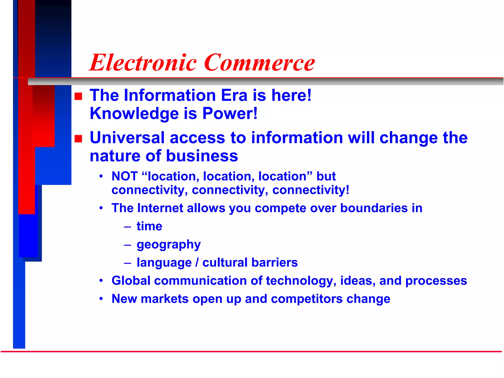 Electronic Commerce
 The Information Era is here!
Knowledge is Power!
 Universal access to information will change the
nature of business
• NOT “location, location, location” but
connectivity, connectivity, connectivity!
• The Internet allows you compete over boundaries in
– time
– geography
– language / cultural barriers
• Global communication of technology, ideas, and processes
• New markets open up and competitors change
 