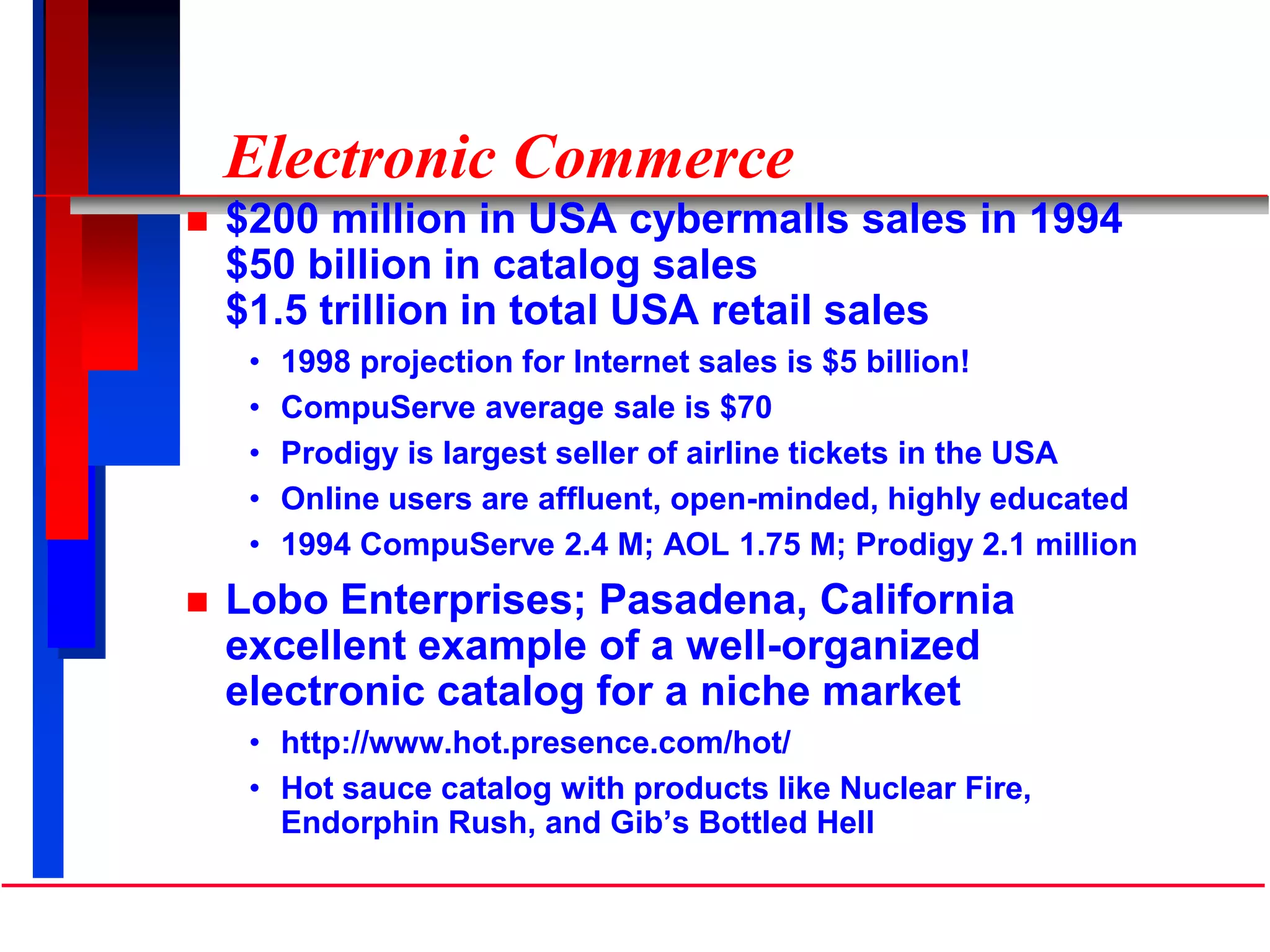 Electronic Commerce
 $200 million in USA cybermalls sales in 1994
$50 billion in catalog sales
$1.5 trillion in total USA retail sales
• 1998 projection for Internet sales is $5 billion!
• CompuServe average sale is $70
• Prodigy is largest seller of airline tickets in the USA
• Online users are affluent, open-minded, highly educated
• 1994 CompuServe 2.4 M; AOL 1.75 M; Prodigy 2.1 million
 Lobo Enterprises; Pasadena, California
excellent example of a well-organized
electronic catalog for a niche market
• http://www.hot.presence.com/hot/
• Hot sauce catalog with products like Nuclear Fire,
Endorphin Rush, and Gib’s Bottled Hell
 