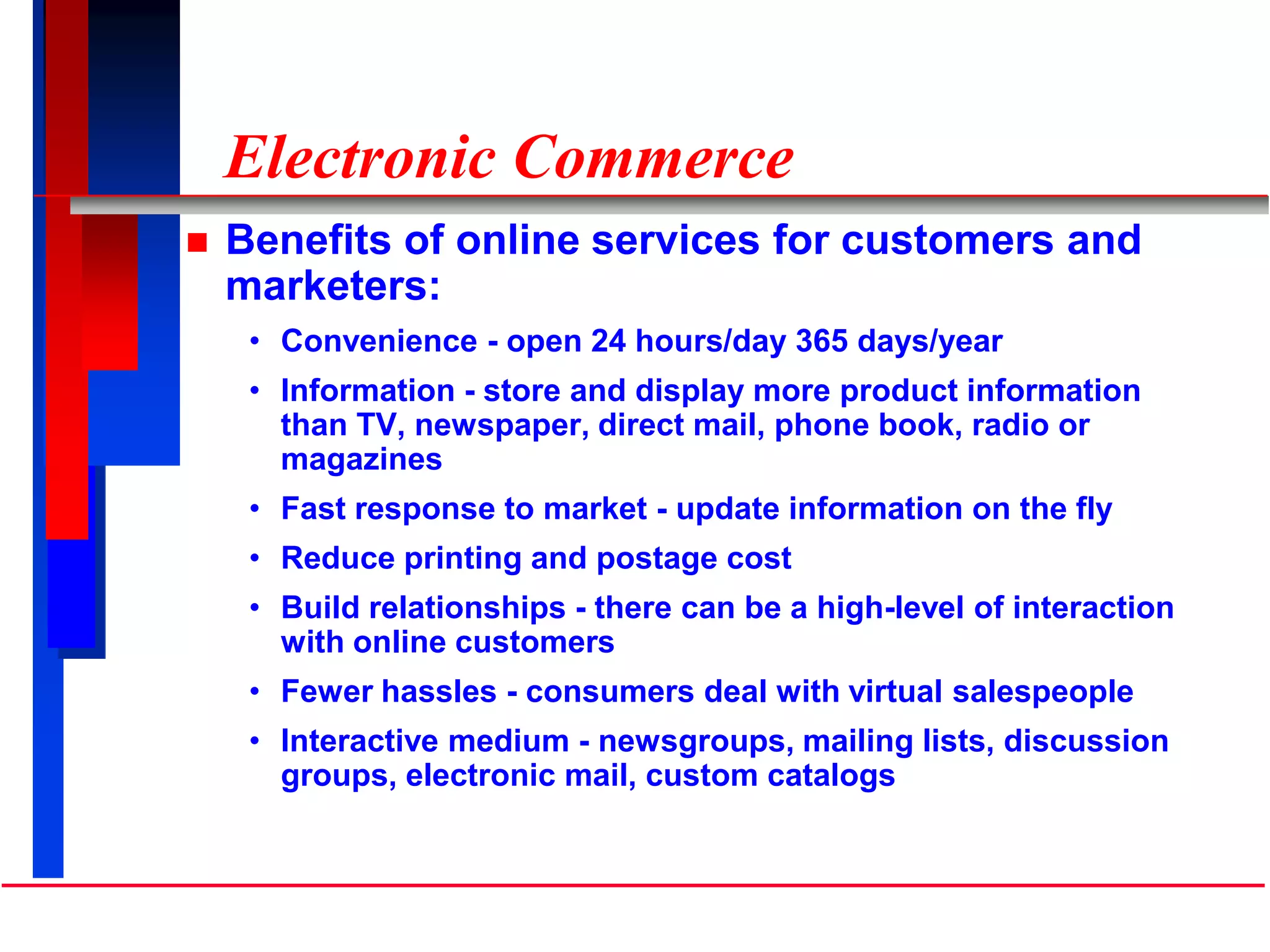 Electronic Commerce
 Benefits of online services for customers and
marketers:
• Convenience - open 24 hours/day 365 days/year
• Information - store and display more product information
than TV, newspaper, direct mail, phone book, radio or
magazines
• Fast response to market - update information on the fly
• Reduce printing and postage cost
• Build relationships - there can be a high-level of interaction
with online customers
• Fewer hassles - consumers deal with virtual salespeople
• Interactive medium - newsgroups, mailing lists, discussion
groups, electronic mail, custom catalogs
 