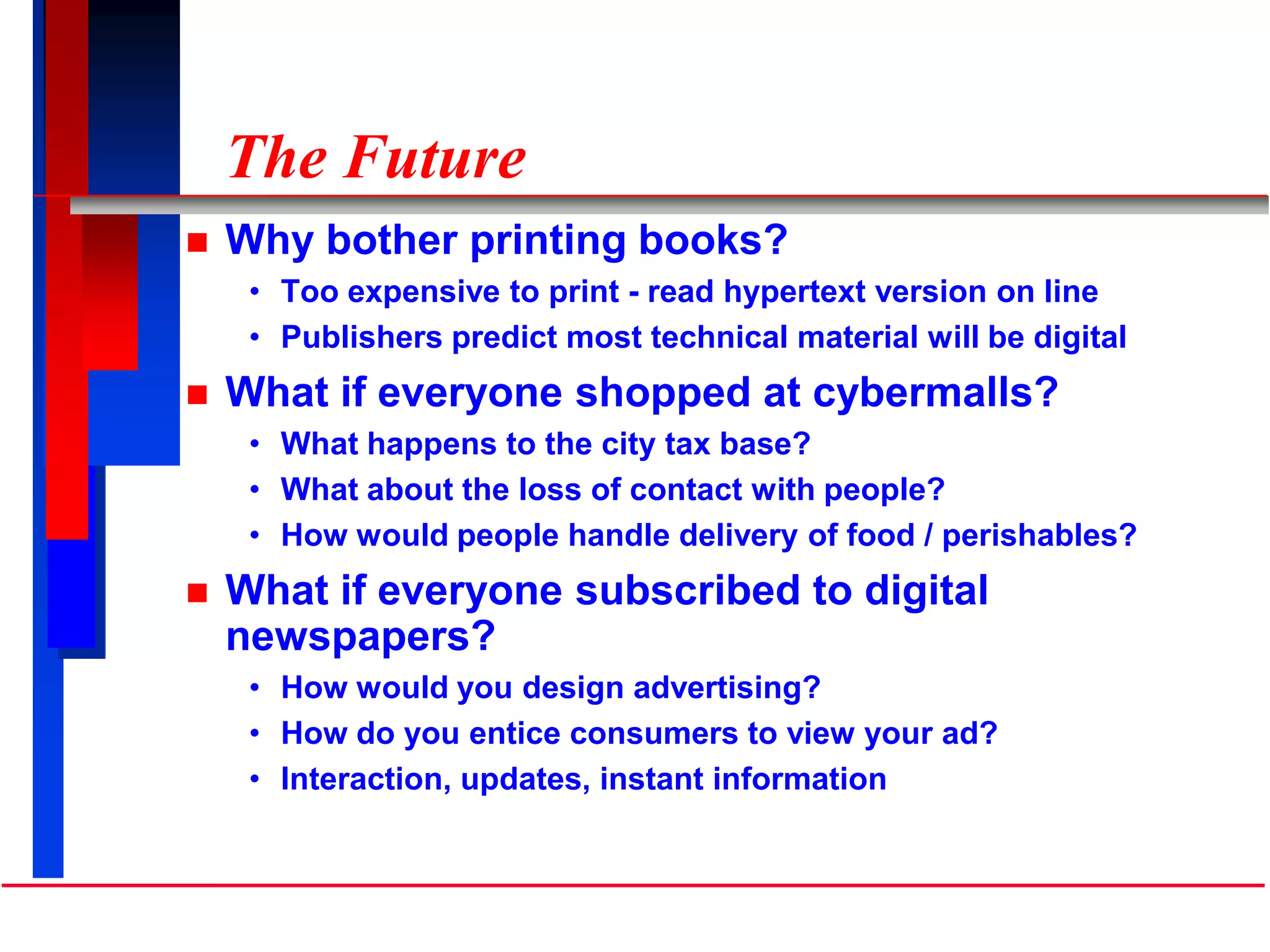 The Future
 Why bother printing books?
• Too expensive to print - read hypertext version on line
• Publishers predict most technical material will be digital
 What if everyone shopped at cybermalls?
• What happens to the city tax base?
• What about the loss of contact with people?
• How would people handle delivery of food / perishables?
 What if everyone subscribed to digital
newspapers?
• How would you design advertising?
• How do you entice consumers to view your ad?
• Interaction, updates, instant information
 