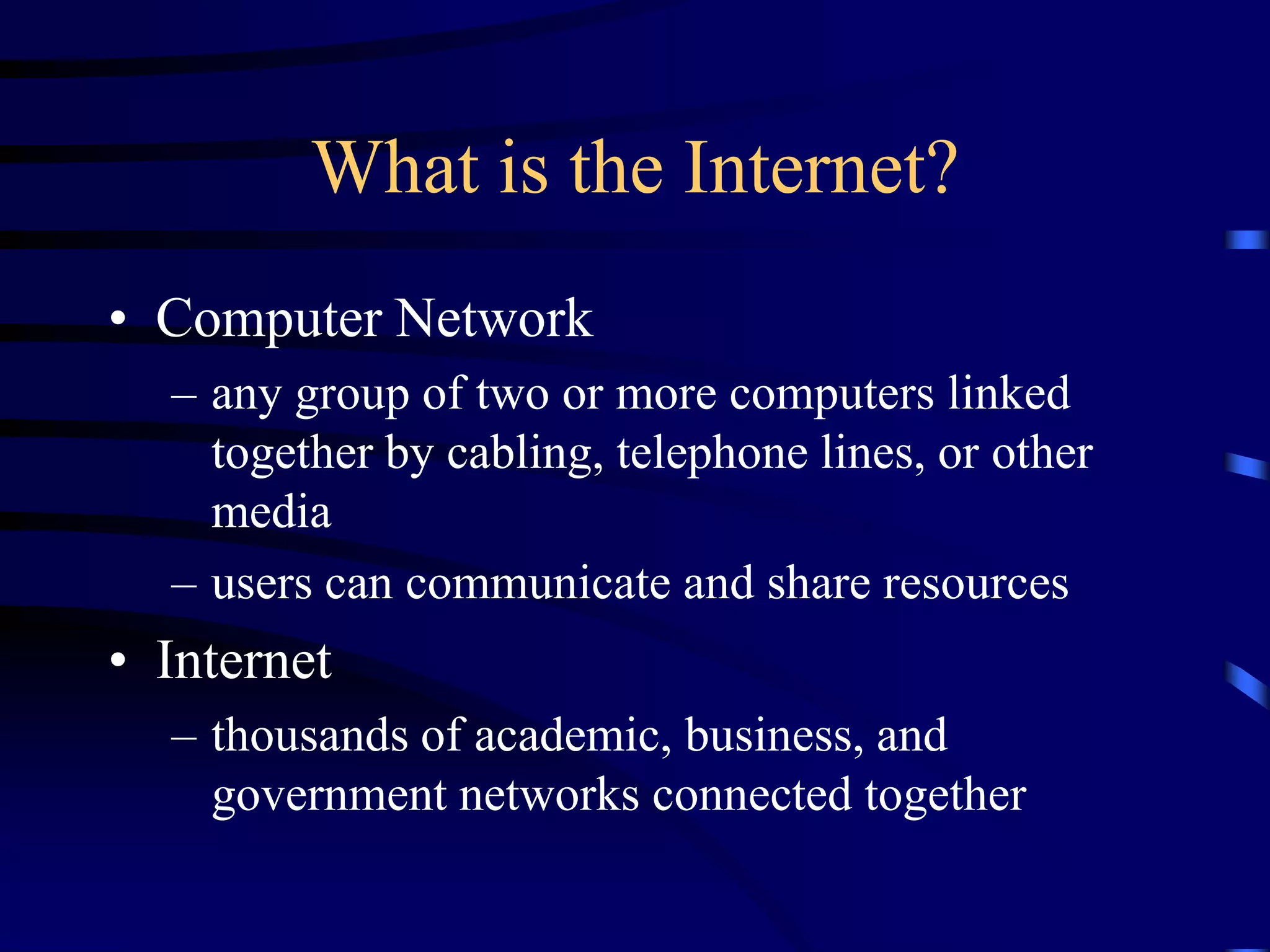 What is the Internet?
• Computer Network
– any group of two or more computers linked
together by cabling, telephone lines, or other
media
– users can communicate and share resources
• Internet
– thousands of academic, business, and
government networks connected together
 