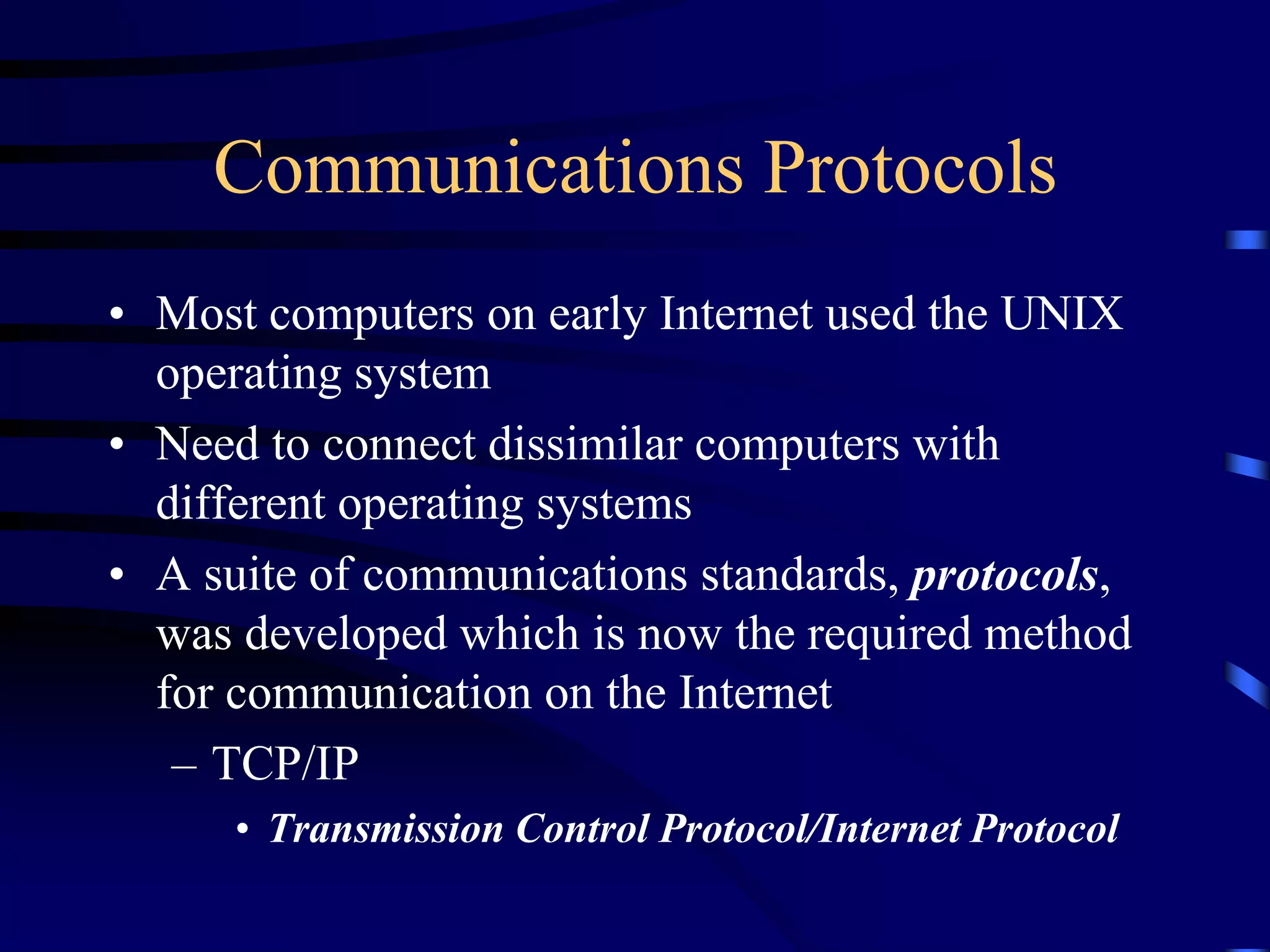 Communications Protocols
• Most computers on early Internet used the UNIX
operating system
• Need to connect dissimilar computers with
different operating systems
• A suite of communications standards, protocols,
was developed which is now the required method
for communication on the Internet
– TCP/IP
• Transmission Control Protocol/Internet Protocol
 