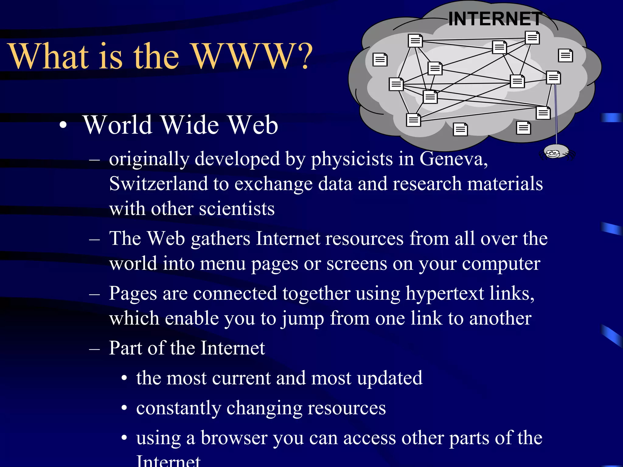 What is the WWW?
• World Wide Web
– originally developed by physicists in Geneva,
Switzerland to exchange data and research materials
with other scientists
– The Web gathers Internet resources from all over the
world into menu pages or screens on your computer
– Pages are connected together using hypertext links,
which enable you to jump from one link to another
– Part of the Internet
• the most current and most updated
• constantly changing resources
• using a browser you can access other parts of the
INTERNET
 