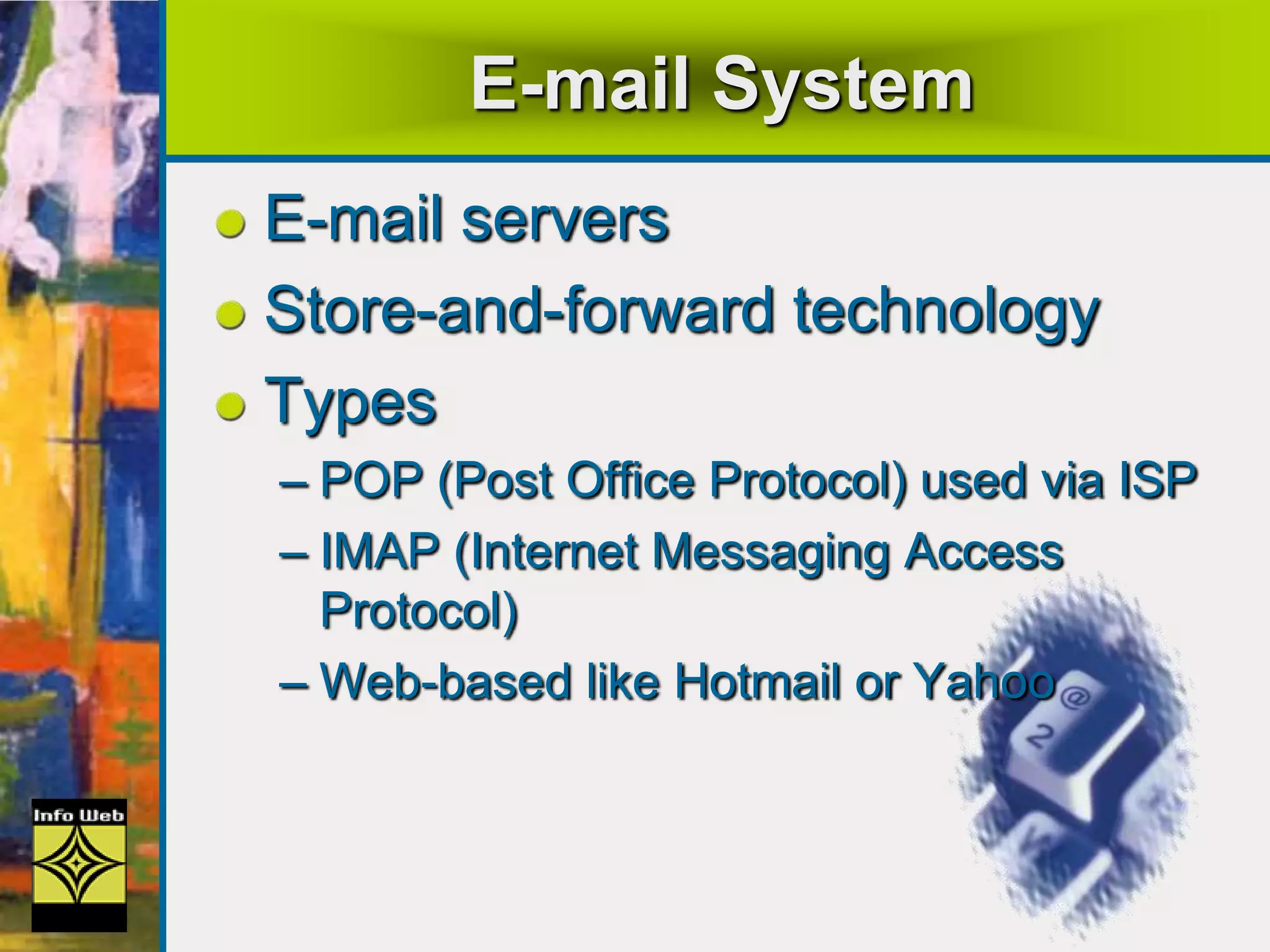 E-mail System
E-mail servers
Store-and-forward technology
Types
– POP (Post Office Protocol) used via ISP
– IMAP (Internet Messaging Access
Protocol)
– Web-based like Hotmail or Yahoo
 