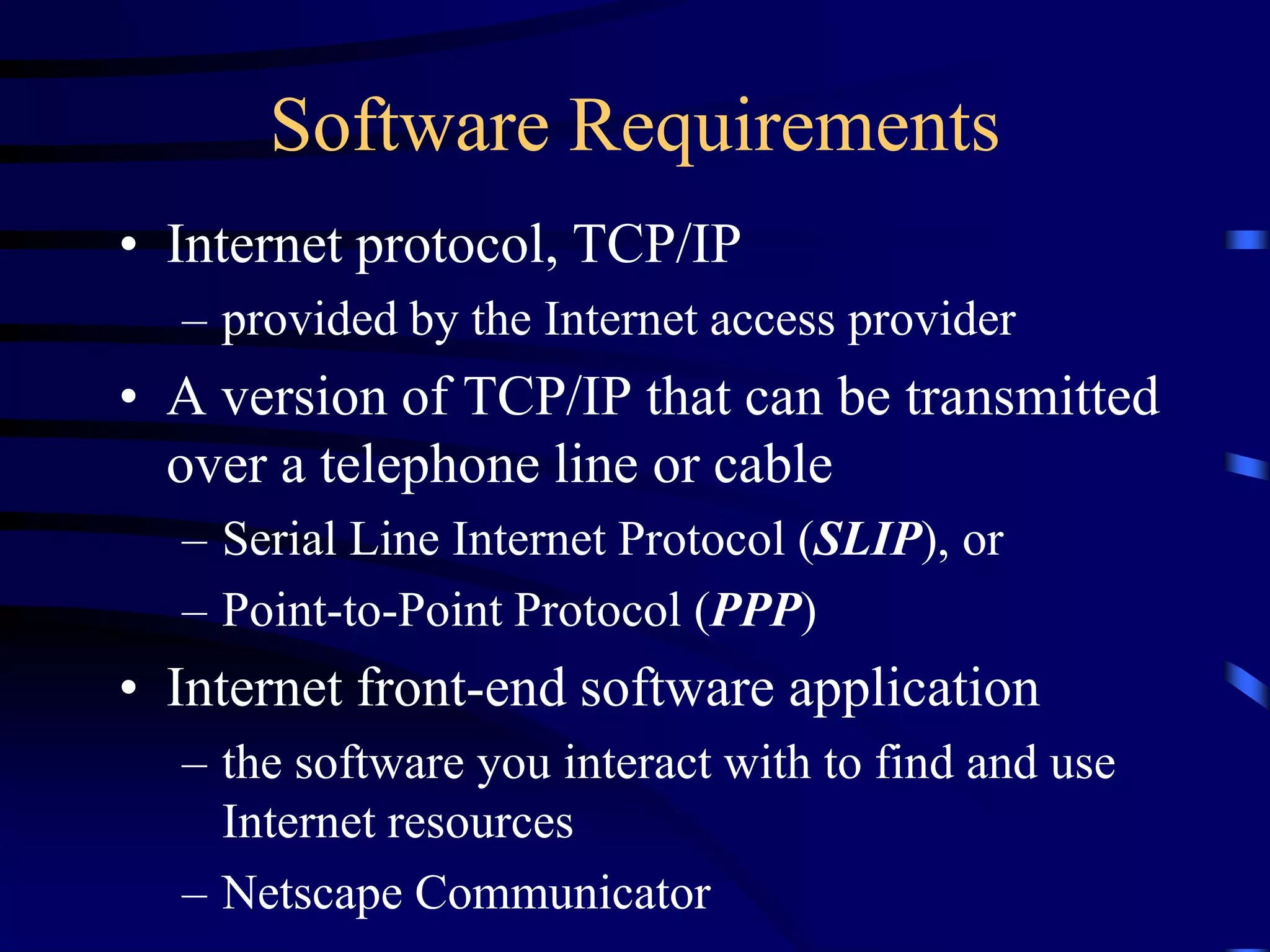 Software Requirements
• Internet protocol, TCP/IP
– provided by the Internet access provider
• A version of TCP/IP that can be transmitted
over a telephone line or cable
– Serial Line Internet Protocol (SLIP), or
– Point-to-Point Protocol (PPP)
• Internet front-end software application
– the software you interact with to find and use
Internet resources
– Netscape Communicator
 