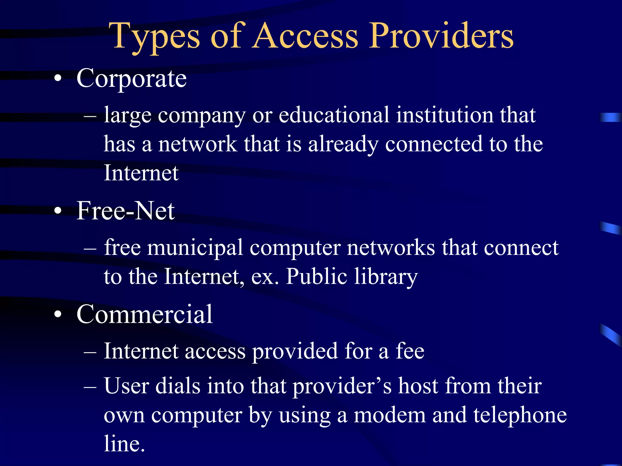Types of Access Providers
• Corporate
– large company or educational institution that
has a network that is already connected to the
Internet
• Free-Net
– free municipal computer networks that connect
to the Internet, ex. Public library
• Commercial
– Internet access provided for a fee
– User dials into that provider’s host from their
own computer by using a modem and telephone
line.
 