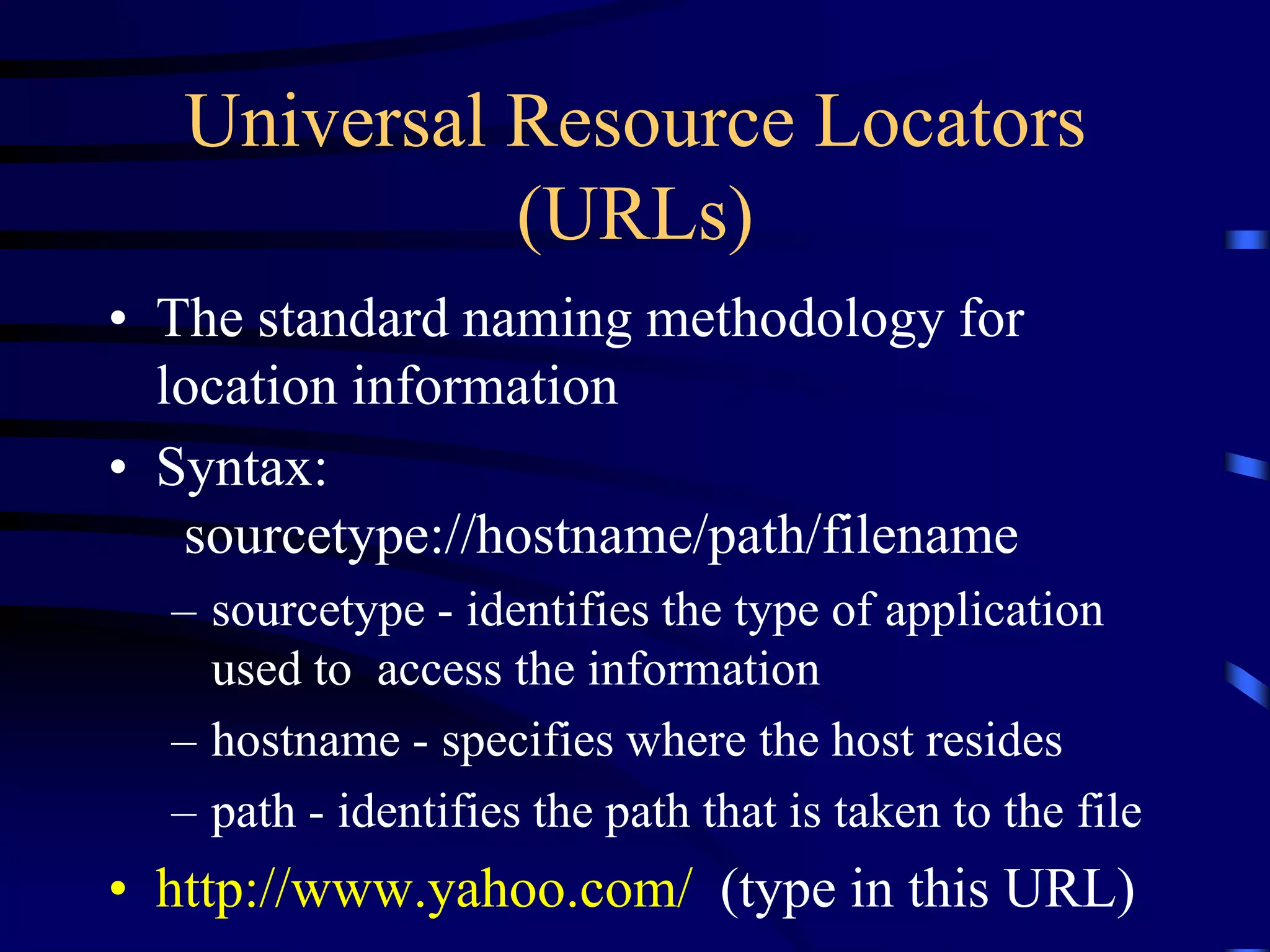 Universal Resource Locators
(URLs)
• The standard naming methodology for
location information
• Syntax:
sourcetype://hostname/path/filename
– sourcetype - identifies the type of application
used to access the information
– hostname - specifies where the host resides
– path - identifies the path that is taken to the file
• http://www.yahoo.com/ (type in this URL)
 