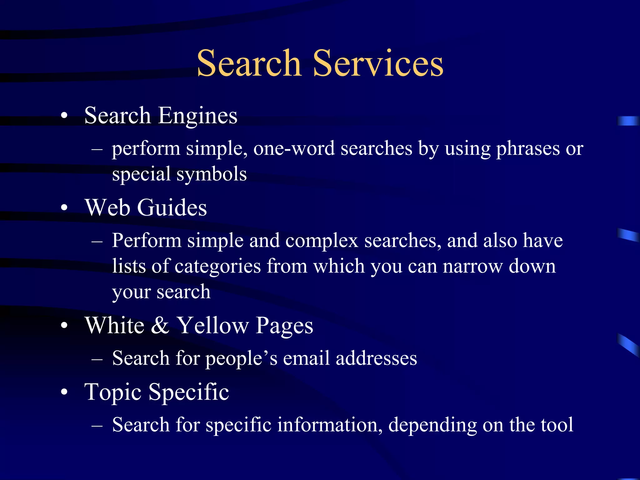 Search Services
• Search Engines
– perform simple, one-word searches by using phrases or
special symbols
• Web Guides
– Perform simple and complex searches, and also have
lists of categories from which you can narrow down
your search
• White & Yellow Pages
– Search for people’s email addresses
• Topic Specific
– Search for specific information, depending on the tool
 
