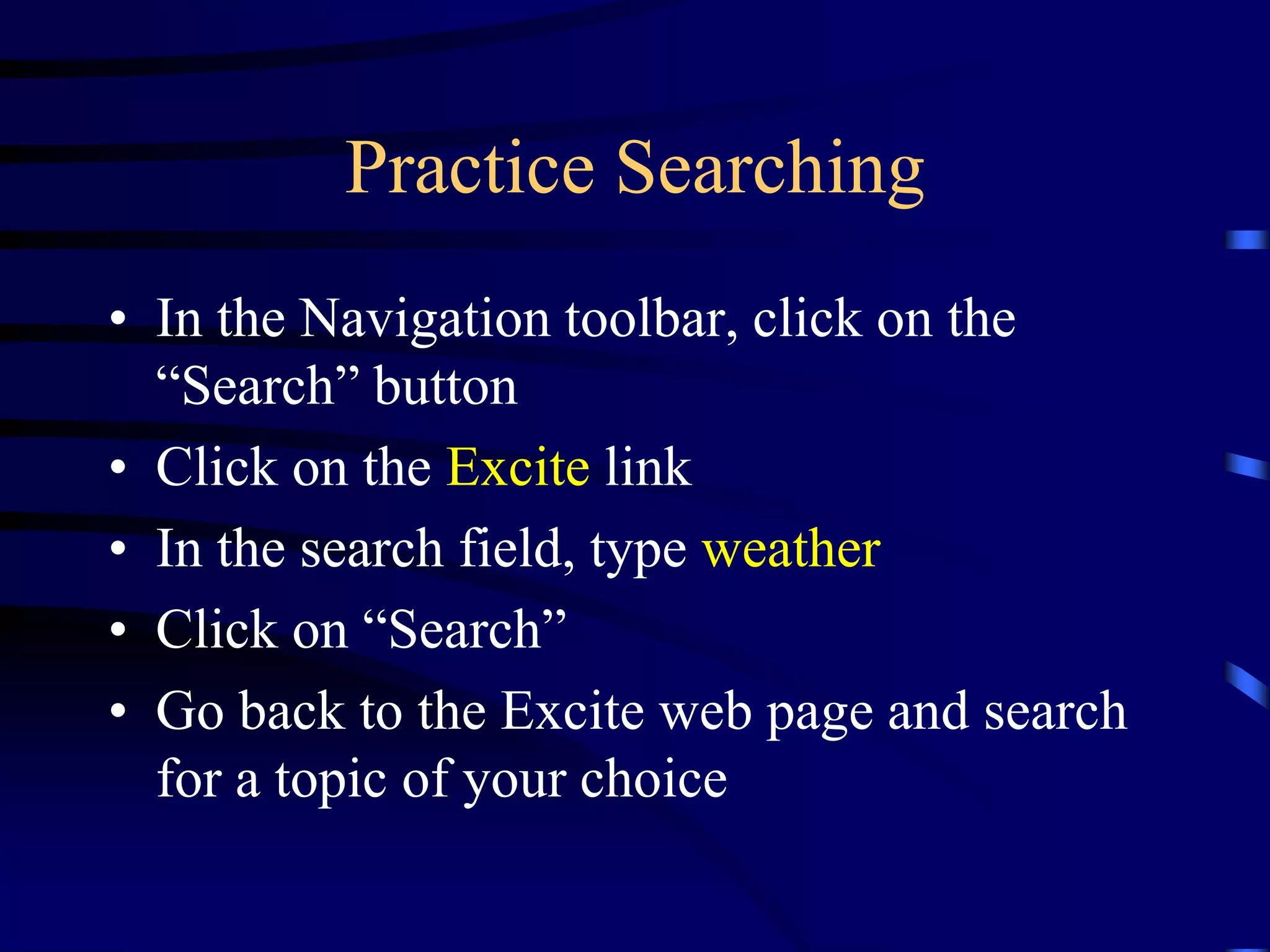 Practice Searching
• In the Navigation toolbar, click on the
“Search” button
• Click on the Excite link
• In the search field, type weather
• Click on “Search”
• Go back to the Excite web page and search
for a topic of your choice
 