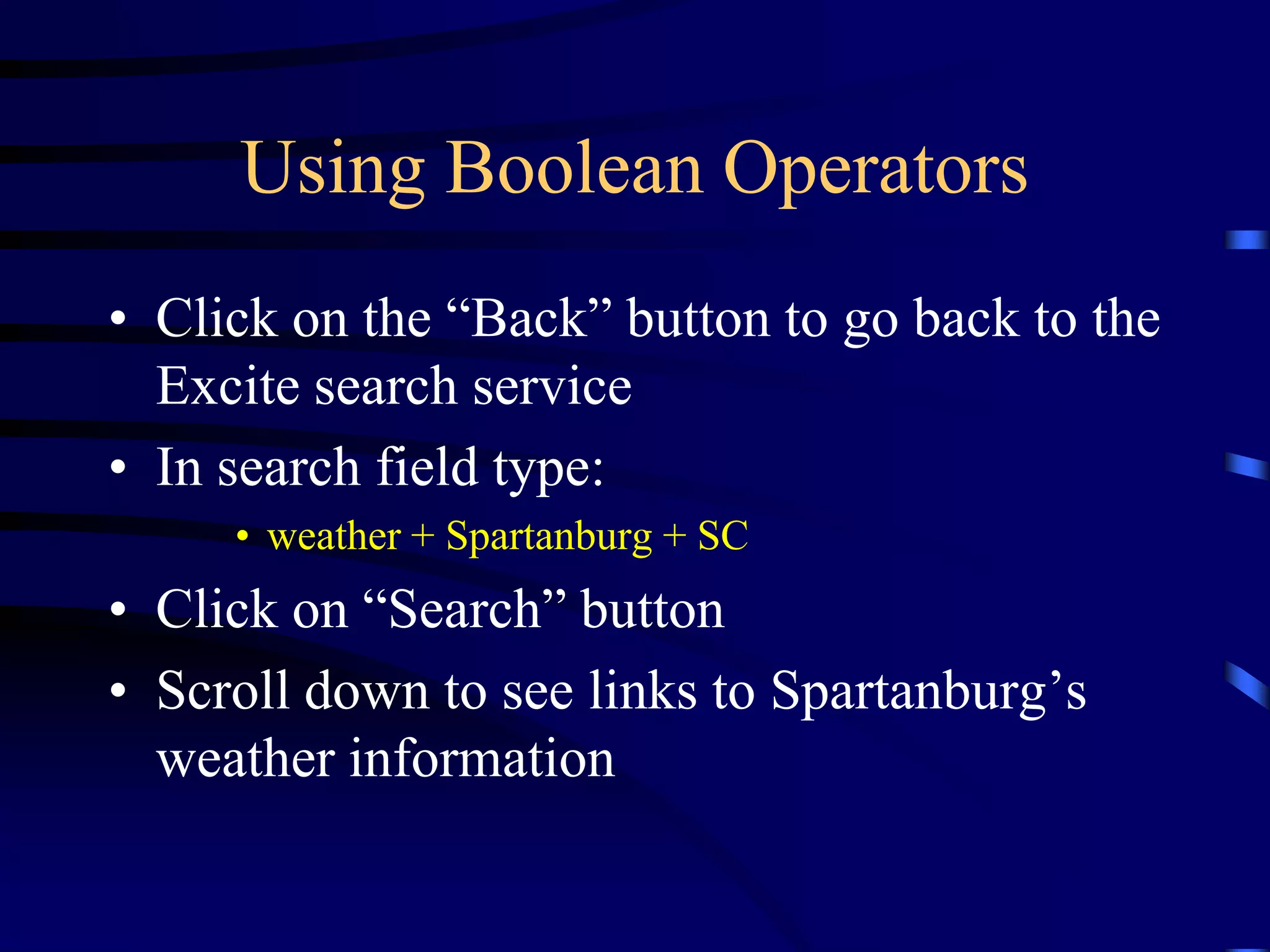 Using Boolean Operators
• Click on the “Back” button to go back to the
Excite search service
• In search field type:
• weather + Spartanburg + SC
• Click on “Search” button
• Scroll down to see links to Spartanburg’s
weather information
 