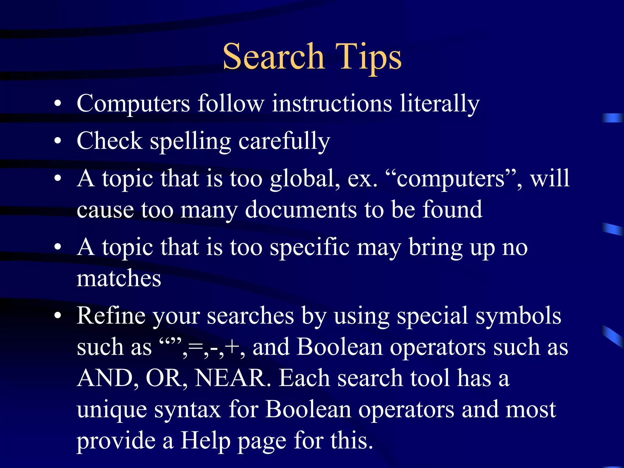 Search Tips
• Computers follow instructions literally
• Check spelling carefully
• A topic that is too global, ex. “computers”, will
cause too many documents to be found
• A topic that is too specific may bring up no
matches
• Refine your searches by using special symbols
such as “”,=,-,+, and Boolean operators such as
AND, OR, NEAR. Each search tool has a
unique syntax for Boolean operators and most
provide a Help page for this.
 
