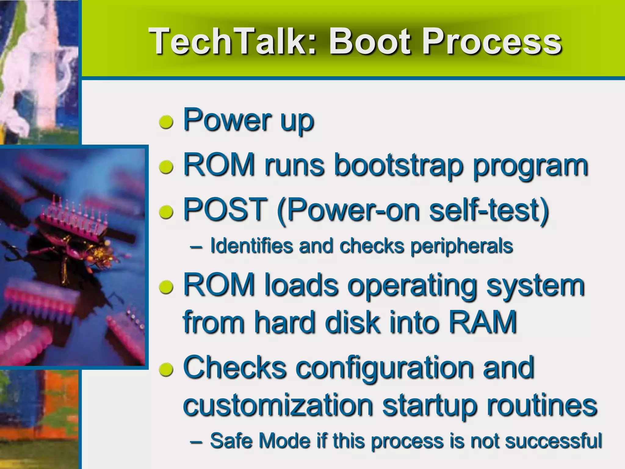 TechTalk: Boot Process
Power up
ROM runs bootstrap program
POST (Power-on self-test)
– Identifies and checks peripherals
ROM loads operating system
from hard disk into RAM
Checks configuration and
customization startup routines
– Safe Mode if this process is not successful
 