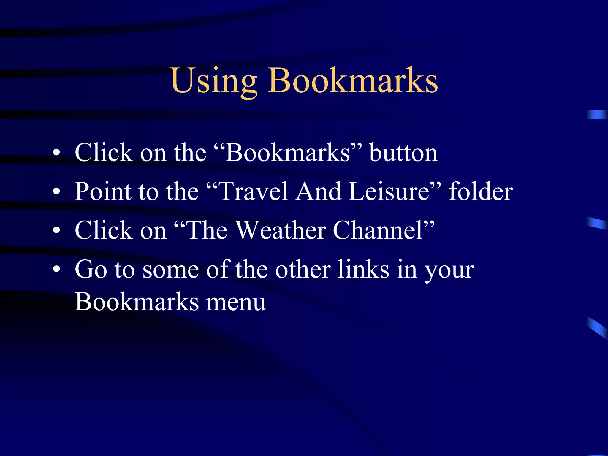 Using Bookmarks
• Click on the “Bookmarks” button
• Point to the “Travel And Leisure” folder
• Click on “The Weather Channel”
• Go to some of the other links in your
Bookmarks menu
 