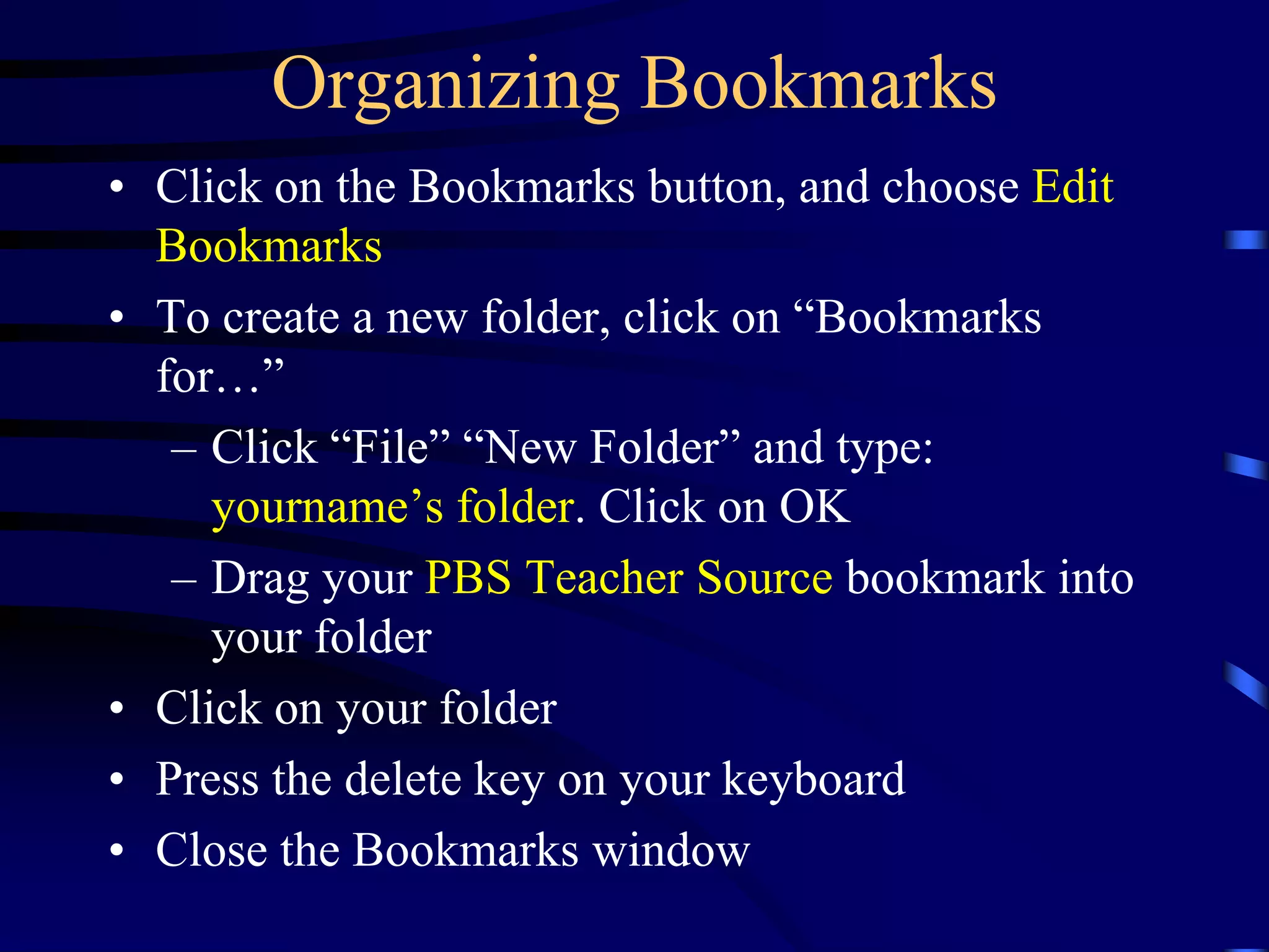 Organizing Bookmarks
• Click on the Bookmarks button, and choose Edit
Bookmarks
• To create a new folder, click on “Bookmarks
for…”
– Click “File” “New Folder” and type:
yourname’s folder. Click on OK
– Drag your PBS Teacher Source bookmark into
your folder
• Click on your folder
• Press the delete key on your keyboard
• Close the Bookmarks window
 