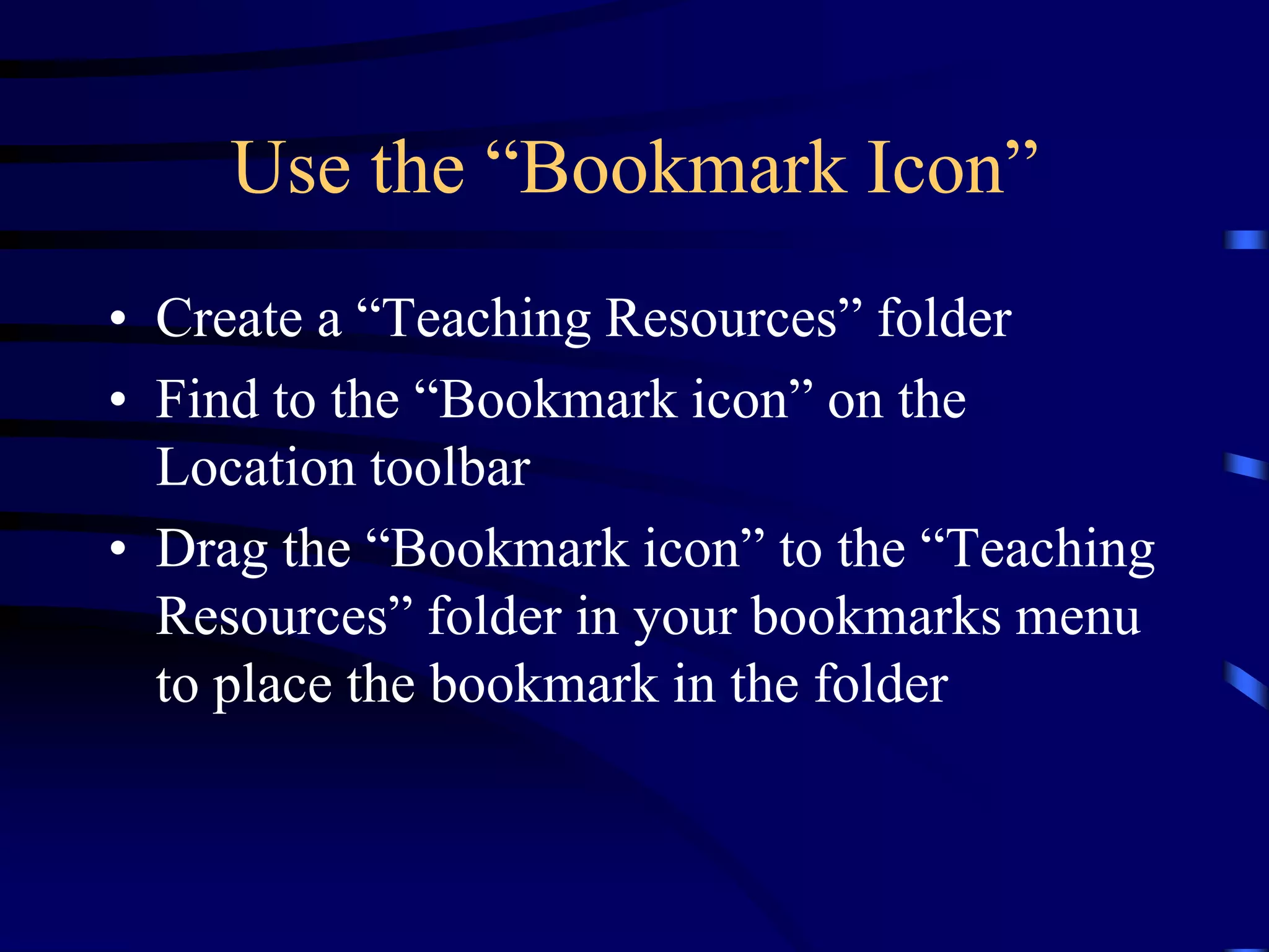 Use the “Bookmark Icon”
• Create a “Teaching Resources” folder
• Find to the “Bookmark icon” on the
Location toolbar
• Drag the “Bookmark icon” to the “Teaching
Resources” folder in your bookmarks menu
to place the bookmark in the folder
 