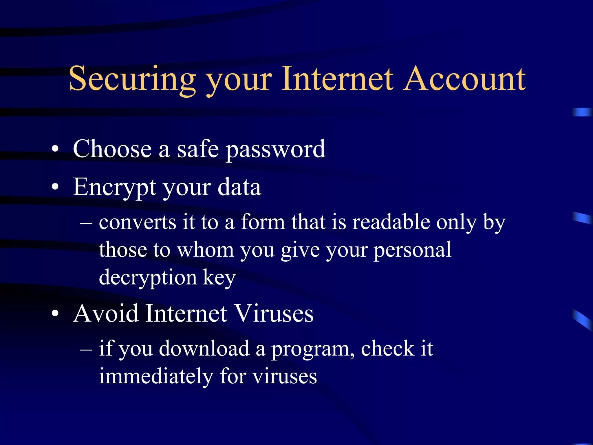 Securing your Internet Account
• Choose a safe password
• Encrypt your data
– converts it to a form that is readable only by
those to whom you give your personal
decryption key
• Avoid Internet Viruses
– if you download a program, check it
immediately for viruses
 