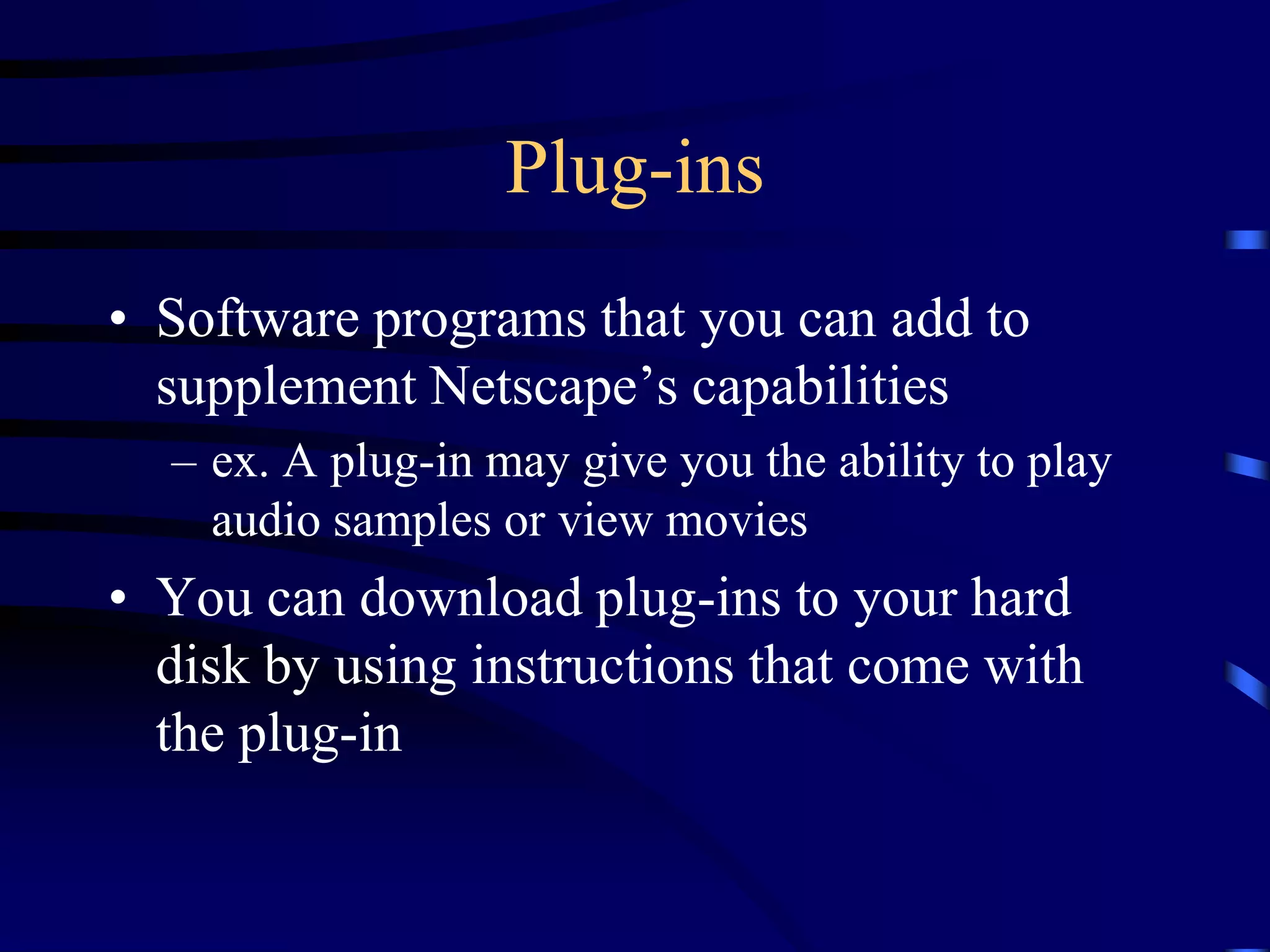 Plug-ins
• Software programs that you can add to
supplement Netscape’s capabilities
– ex. A plug-in may give you the ability to play
audio samples or view movies
• You can download plug-ins to your hard
disk by using instructions that come with
the plug-in
 