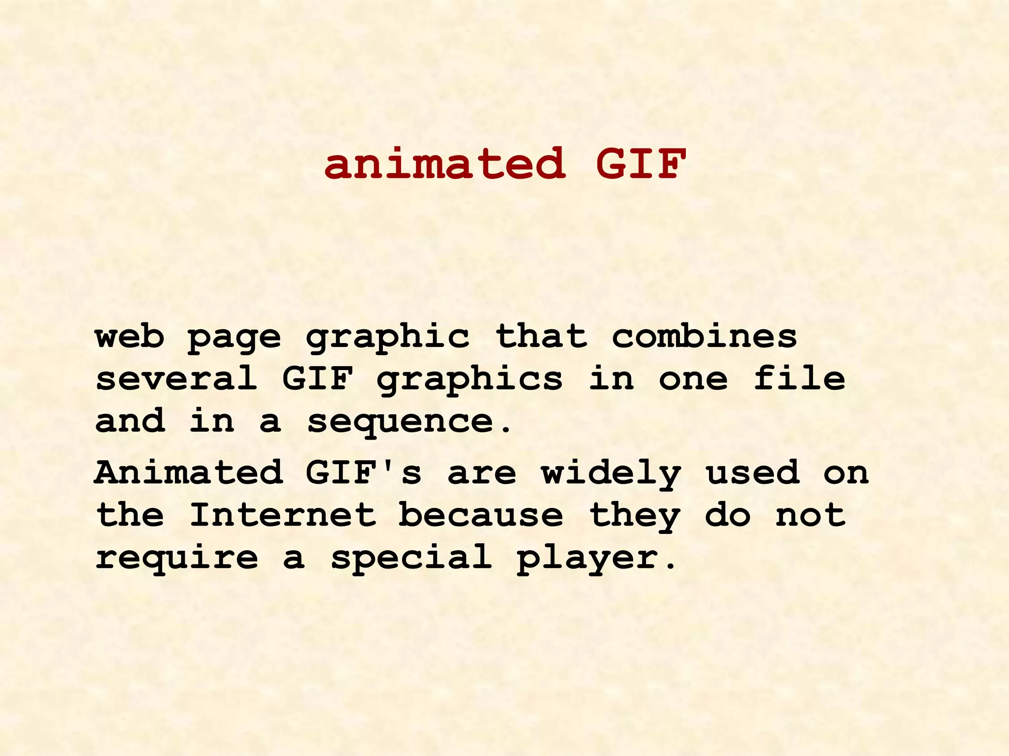 animated GIF
web page graphic that combines
several GIF graphics in one file
and in a sequence.
Animated GIF's are widely used on
the Internet because they do not
require a special player.
 