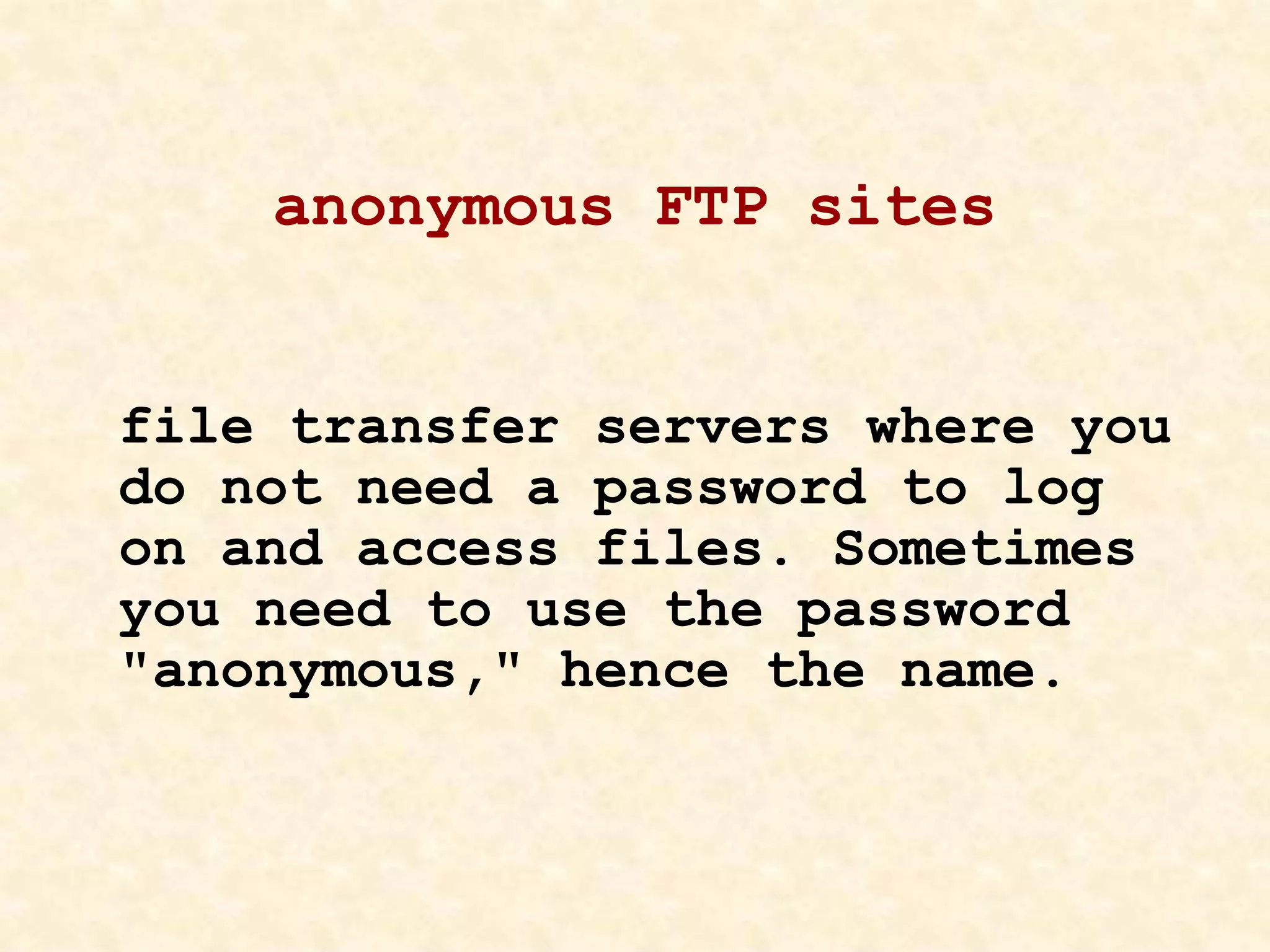 anonymous FTP sites
file transfer servers where you
do not need a password to log
on and access files. Sometimes
you need to use the password
"anonymous," hence the name.
 