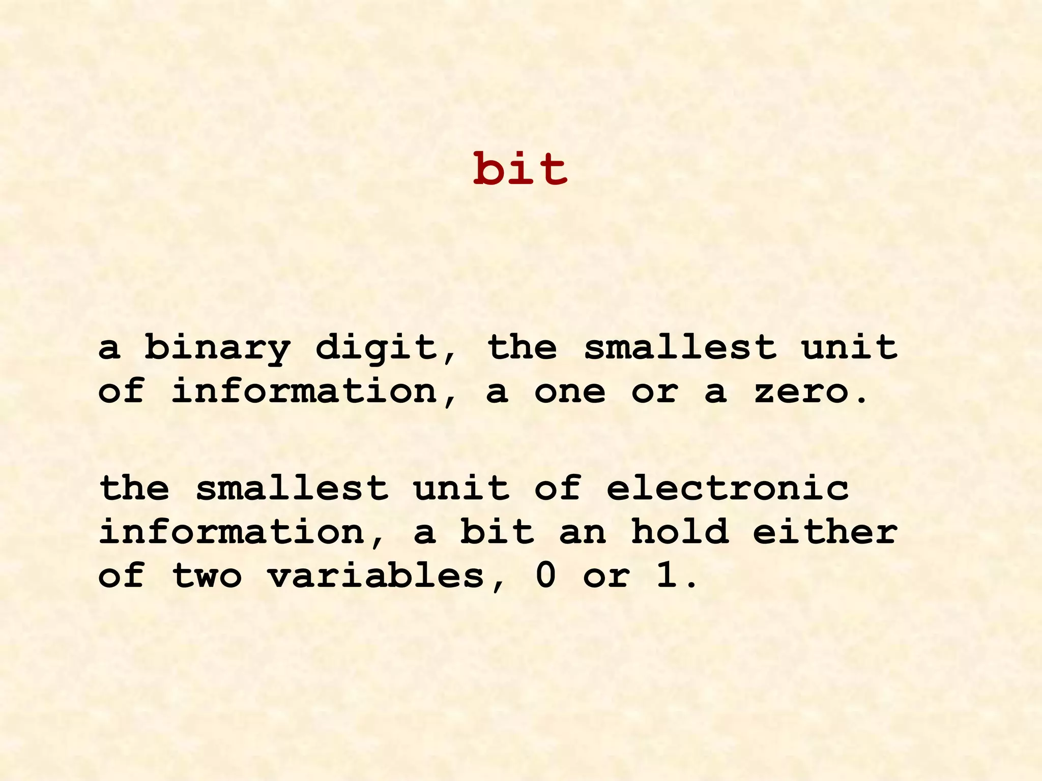 bit
a binary digit, the smallest unit
of information, a one or a zero.
the smallest unit of electronic
information, a bit an hold either
of two variables, 0 or 1.
 
