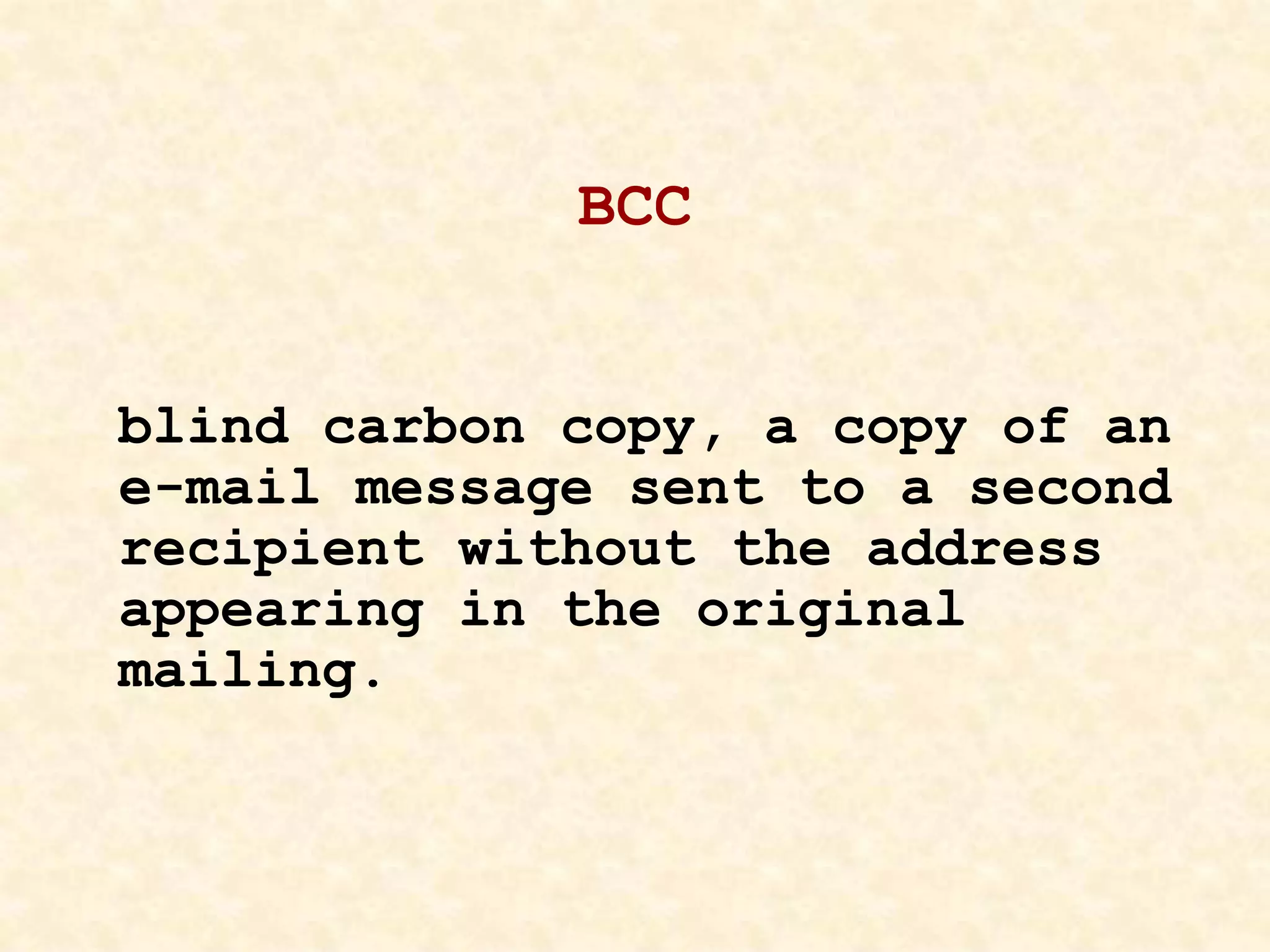 BCC
blind carbon copy, a copy of an
e-mail message sent to a second
recipient without the address
appearing in the original
mailing.
 