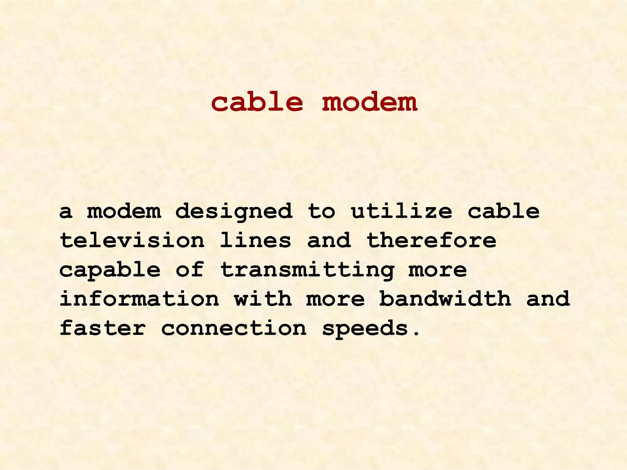 cable modem
a modem designed to utilize cable
television lines and therefore
capable of transmitting more
information with more bandwidth and
faster connection speeds.
 