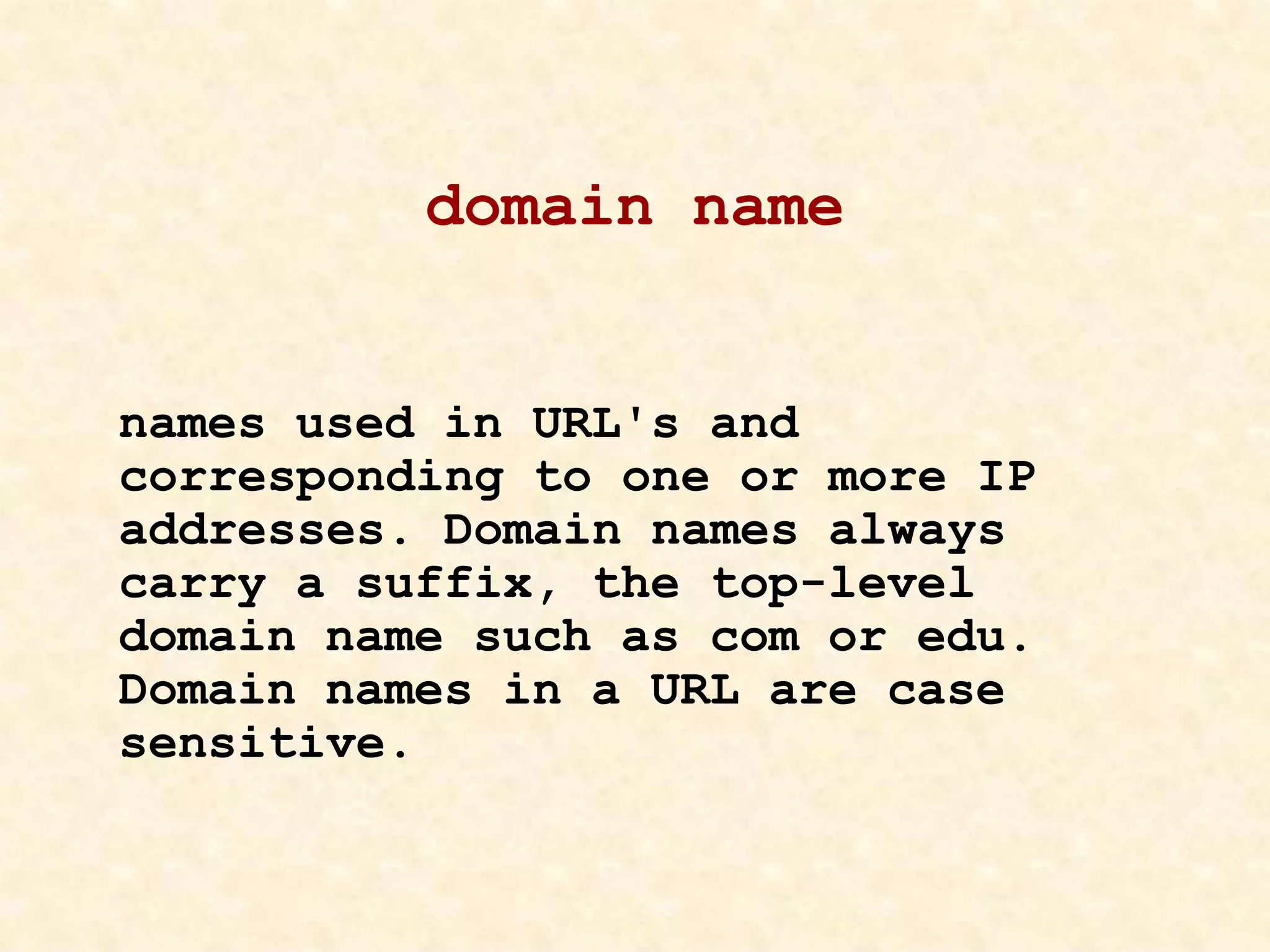 domain name
names used in URL's and
corresponding to one or more IP
addresses. Domain names always
carry a suffix, the top-level
domain name such as com or edu.
Domain names in a URL are case
sensitive.
 