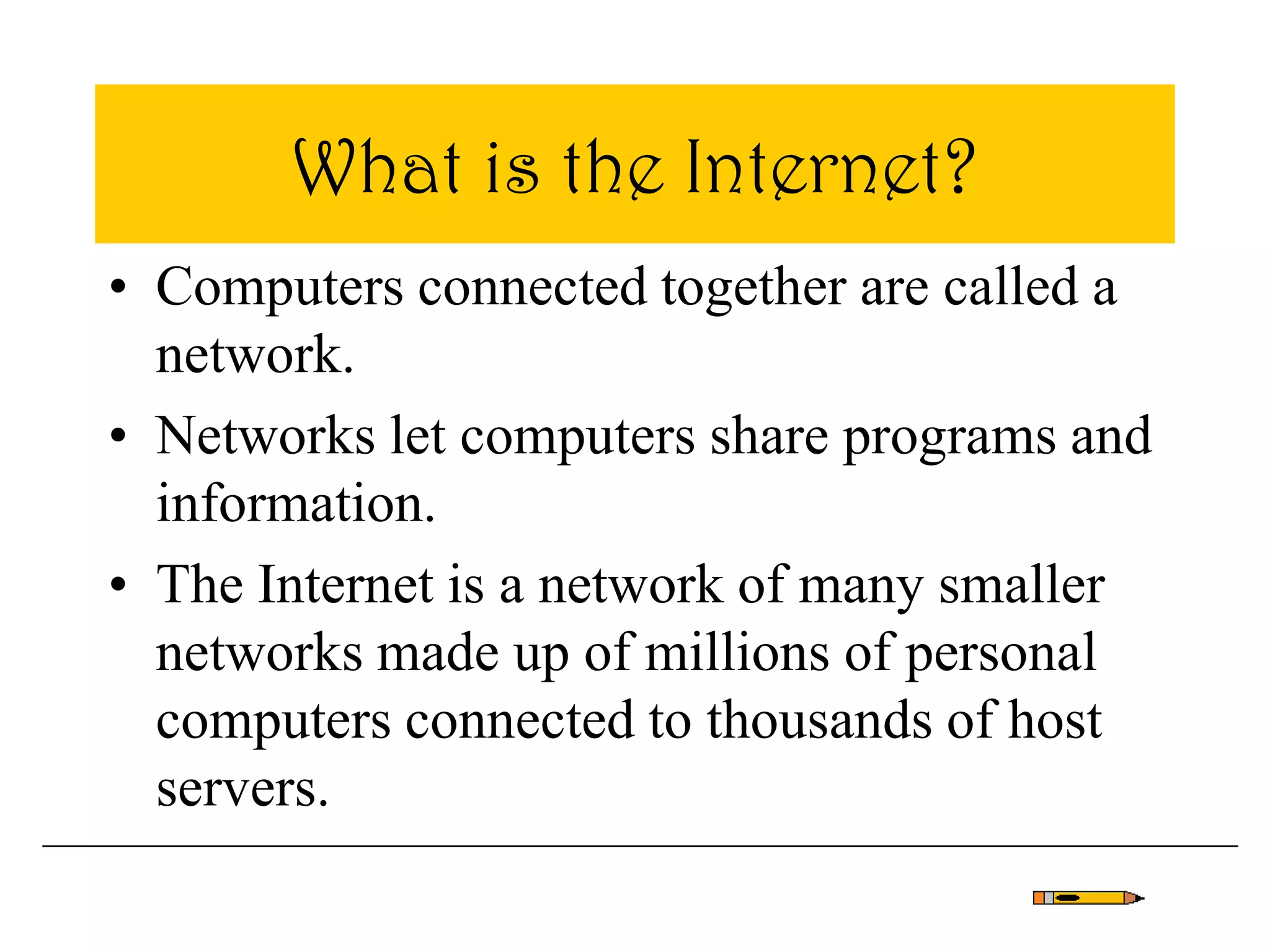 What is the Internet?
• Computers connected together are called a
network.
• Networks let computers share programs and
information.
• The Internet is a network of many smaller
networks made up of millions of personal
computers connected to thousands of host
servers.
 