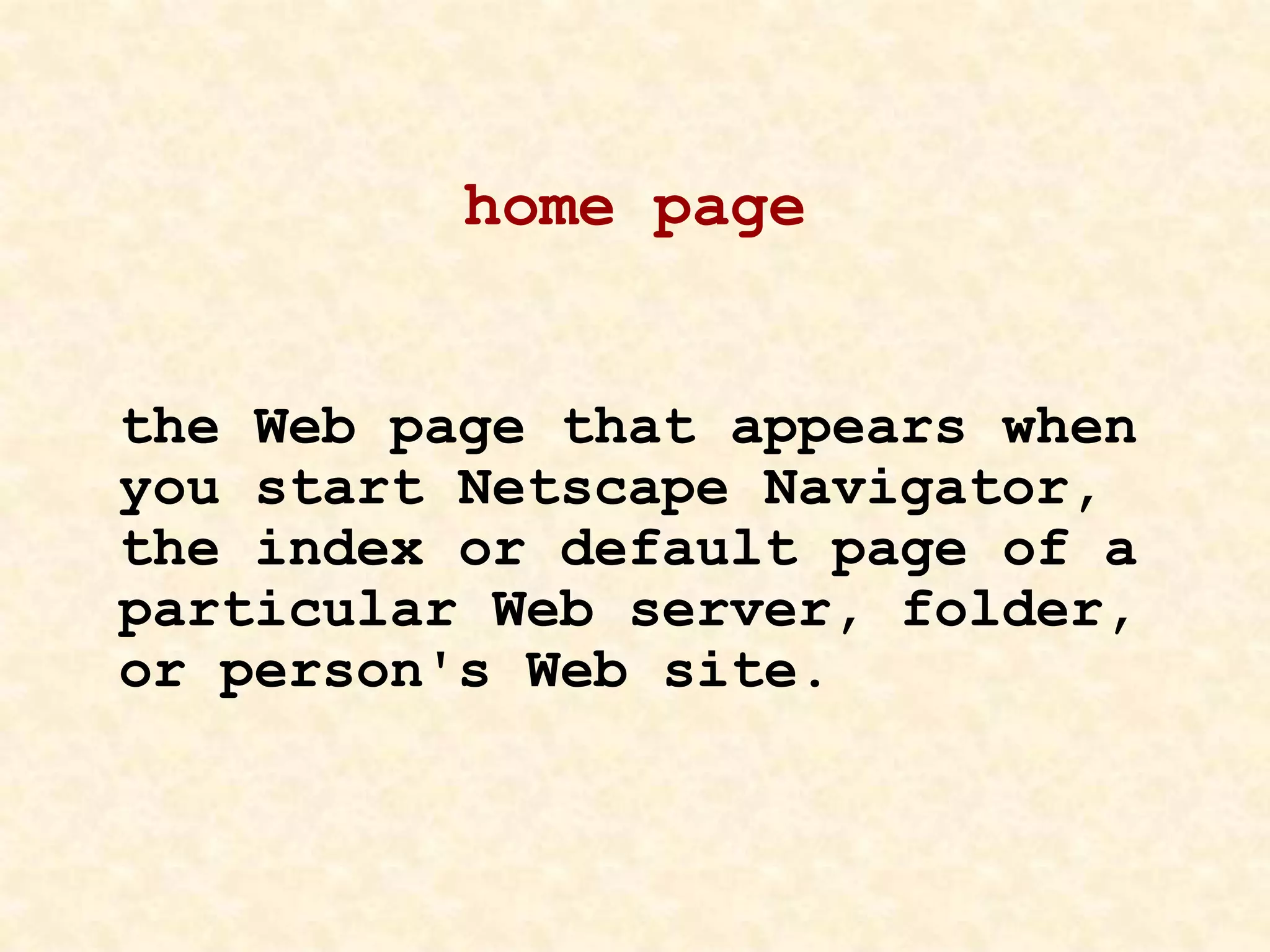 home page
the Web page that appears when
you start Netscape Navigator,
the index or default page of a
particular Web server, folder,
or person's Web site.
 