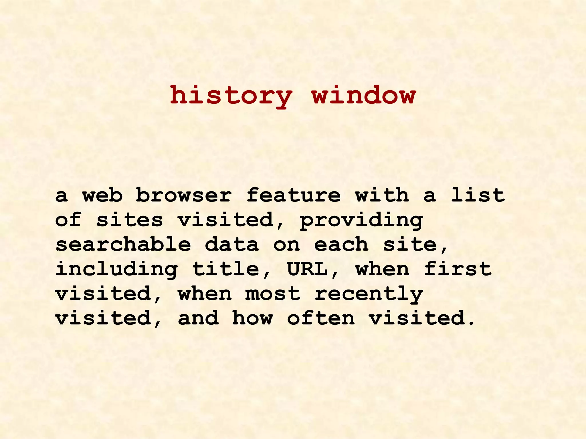 history window
a web browser feature with a list
of sites visited, providing
searchable data on each site,
including title, URL, when first
visited, when most recently
visited, and how often visited.
 