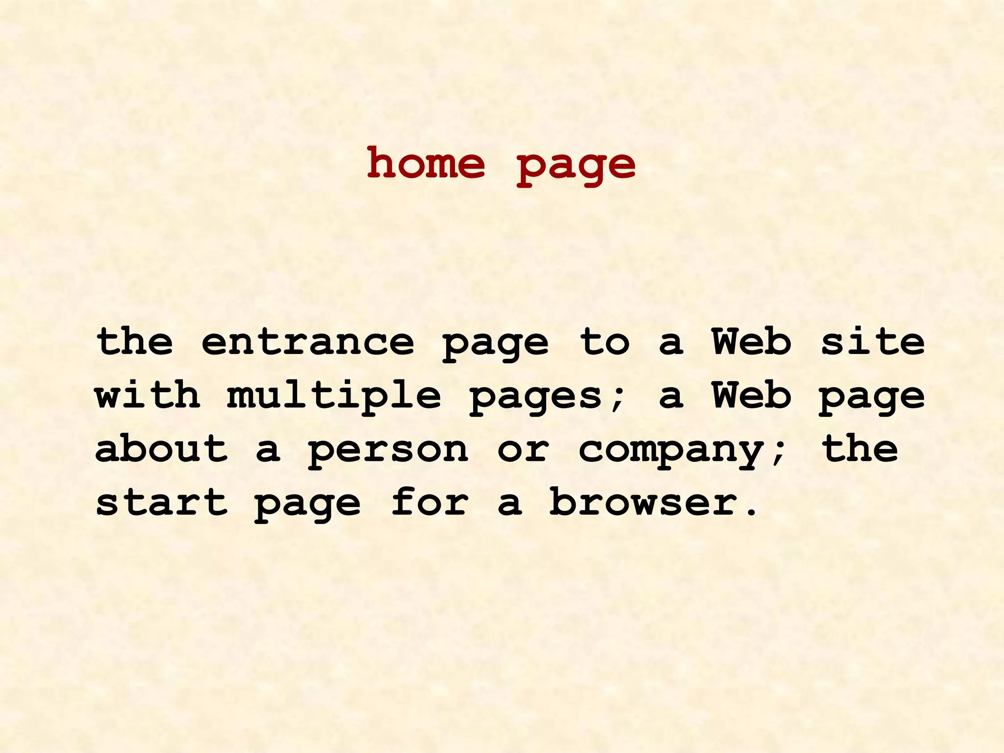 home page
the entrance page to a Web site
with multiple pages; a Web page
about a person or company; the
start page for a browser.
 