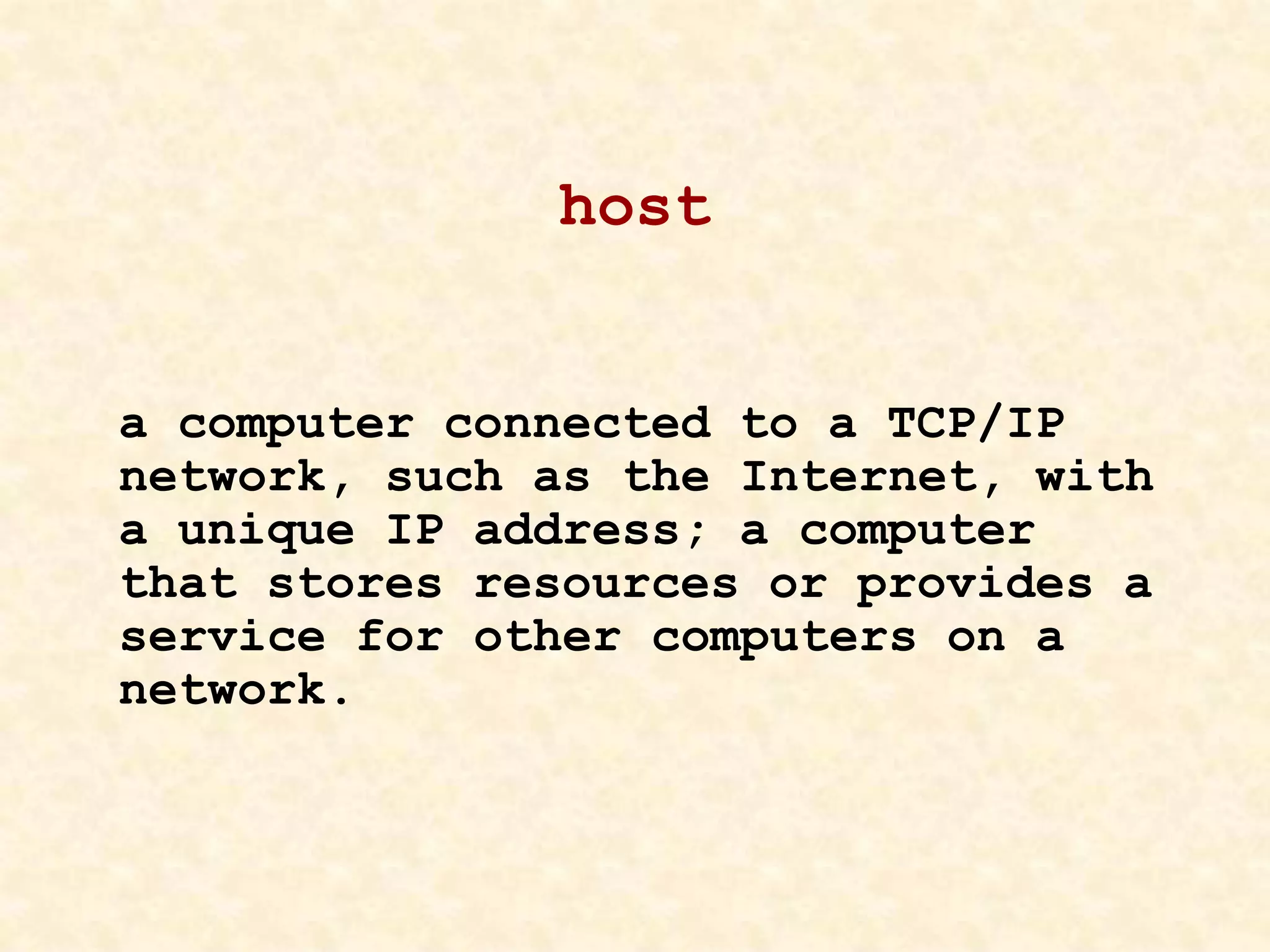 host
a computer connected to a TCP/IP
network, such as the Internet, with
a unique IP address; a computer
that stores resources or provides a
service for other computers on a
network.
 